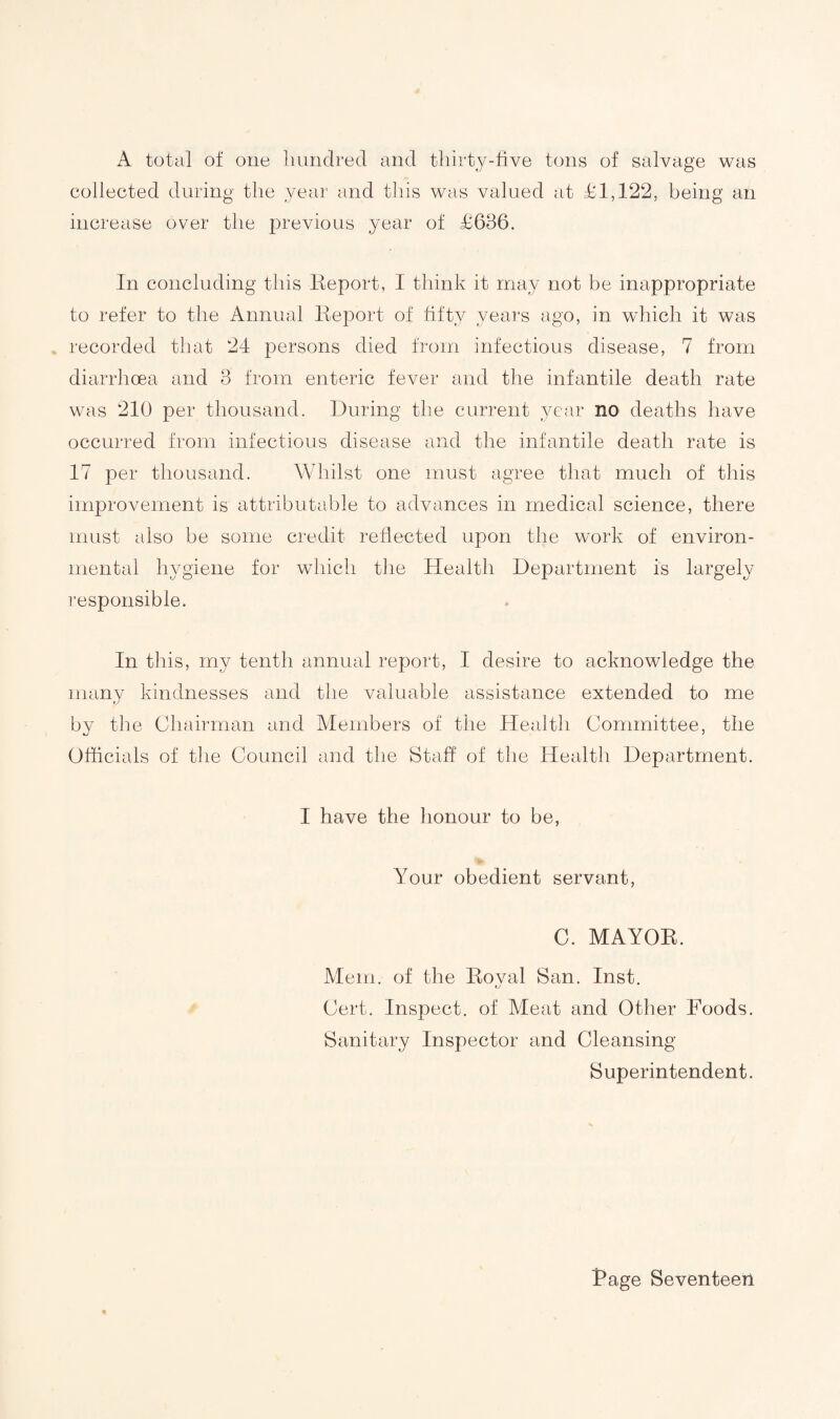 A total of one hundred and thirty-five tons of salvage was collected during the year and this was valued at £1,122, being an increase over the previous year of £636. In concluding this Report, I think it may not be inappropriate to refer to the Annual Report of fifty years ago, in which it was recorded that 24 persons died from infectious disease, 7 from diarrhoea and 3 from enteric fever and the infantile death rate was 210 per thousand. During the current year no deaths have occurred from infectious disease and the infantile death rate is 17 per thousand. Whilst one must agree that much of this improvement is attributable to advances in medical science, there must also be some credit reflected upon the work of environ¬ mental hygiene for which the Health Department is largely responsible. In this, my tenth annual report, I desire to acknowledge the many kindnesses and the valuable assistance extended to me by the Chairman and Members of the Health Committee, the Officials of the Council and the Staff of the Health Department. I have the honour to be, Your obedient servant, C. MAYOR. Mem. of the Royal San. Inst. Cert. Inspect, of Meat and Other Foods. Sanitary Inspector and Cleansing Superintendent. Rage Seventeen