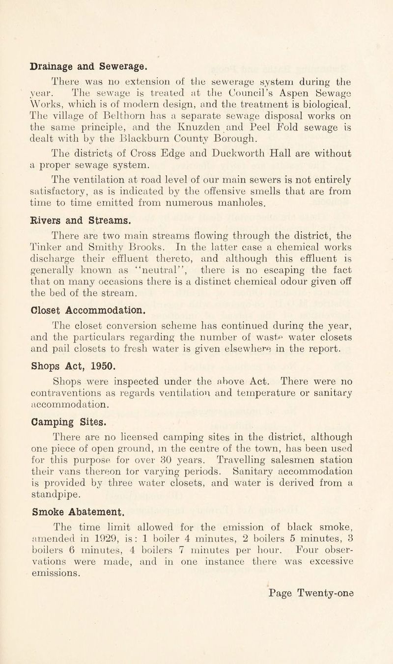 There was no extension of the sewerage system during the year. The sewage is treated at the Council’s Aspen Sewage Works, which is of modern design, and the treatment is biological. The village of Belthorn has a separate sewage disposal works on the same principle, and the Ivnuzden and Peel Fold sewage is dealt with by the Blackburn County Borough. The districts of Cross Edge and Duckworth Hall are without a proper sewage system. The ventilation at road level of our main sewers is not entirely t/ satisfactory, as is indicated by the offensive smells that are from time to time emitted from numerous manholes. Rivers and Streams. There are two main streams flowing through the district, the Tinker and Smithy Brooks. In the latter case a chemical works discharge their effluent thereto, and although this effluent is generally known as “neutral”, there is no escaping the fact that on many occasions there is a distinct chemical odour given off the bed of the stream. Closet Accommodation. The closet conversion scheme has continued during the year, and the particulars regarding the number of wastv water closets and pail closets to fresh water is given elsewhere in the report. Shops Act, 1950. Shops were inspected under the above Act. There were no contraventions as regards ventilation and temperature or sanitary accommodation. Camping Sites. There are no licensed camping sites in the district, although one piece of open ground, m the centre of the town, has been used for this purpose for over 30 years. Travelling salesmen station their vans thereon tor varying periods. Sanitary accommodation is provided by three water closets, and water is derived from a standpipe. Smoke Abatement. The time limit allowed for the emission of black smoke, amended in 1929, is : 1 boiler 4 minutes, 2 boilers 5 minutes, 3 boilers 6 minutes, 4 boilers 7 minutes per hour. Four obser¬ vations were made, and in one instance there was excessive emissions.