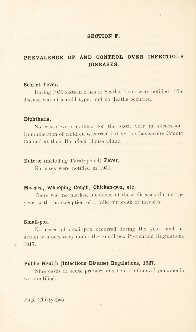 SECTION F. PREVALENCE OF AND CONTROL OVER INFECTIOUS DISEASES. Scarlet Fever. During 1951 sixteen cases of Scarlet Fever were notified. The disease was of a mild type, and no deaths occurred. Diphtheria. No cases were notified for the sixth year in succession. Immunisation of children is carried out by the Lancashire County Council at their Barnfield House Clinic. Enteric (including Paratyphoid) Fever. No cases were notified in 1951. Measles, Whooping Cough, Chicken-pox, etc. There was no marked incidence of these diseases during the year, with the exception of a mild outbreak of measles. Small-pox. No cases of small-pox occurred during the year, and no action was necessary under the Small-pox Prevention Regulations 1917. Public Health (Infectious Disease) Regulations, 1927. Nine cases of acute primary and acute influenzal pneumonia were notified.