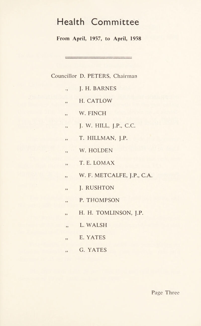 Health Committee From April, 1957, to April, 1958 Councillor D. PETERS, Chairman J. H. BARNES „ H. CATLOW „ W. FINCH J. W. HILL, J.P., C.C. „ T. HILLMAN, J.P. „ W. HOLDEN „ T. E. LOMAX „ W. F. METCALFE, J.P., C.A. „ J. RUSHTON P. THOMPSON „ H. H. TOMLINSON, J.P. „ L. WALSH „ E. YATES „ G. YATES Page Three