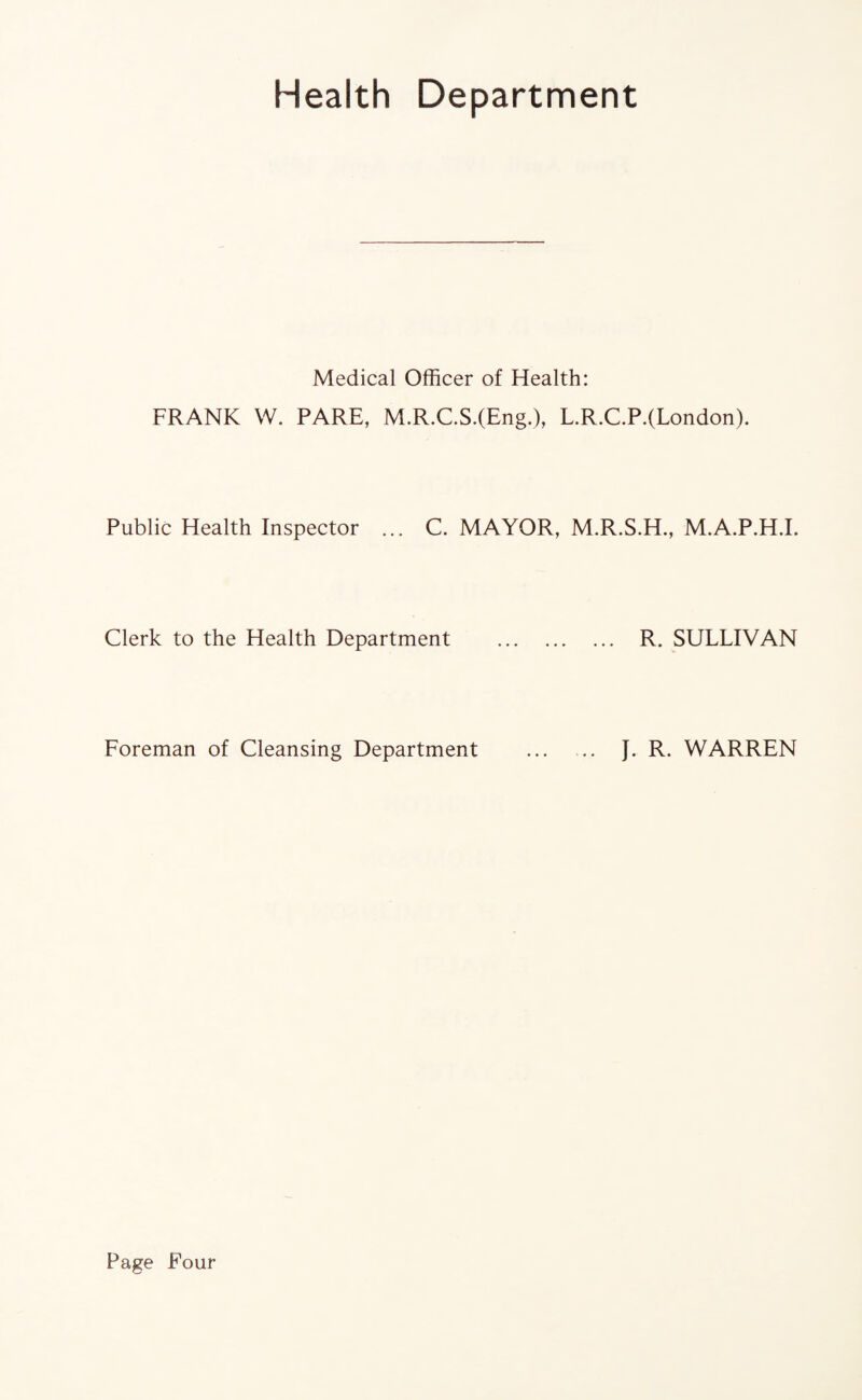 Health Department Medical Officer of Health: FRANK W. PARE, M.R.C.S.(Eng.), L.R.C.P.(London). Public Health Inspector ... C. MAYOR, M.R.S.H., M.A.P.H.I. Clerk to the Health Department . R. SULLIVAN Foreman of Cleansing Department . J. R. WARREN Page Four