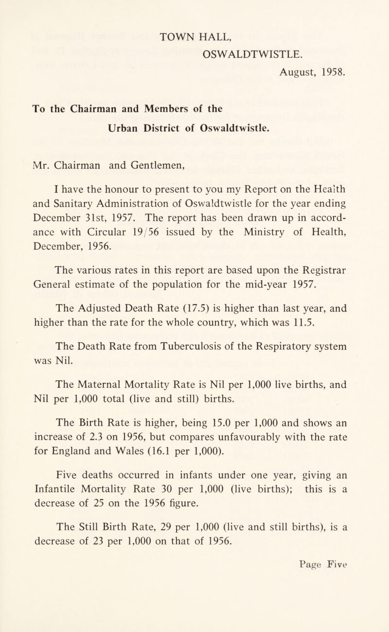 TOWN HALL, OSWALDTWISTLE. August, 1958. To the Chairman and Members of the Urban District of Oswaldtwistle. Mr. Chairman and Gentlemen, I have the honour to present to you my Report on the Health and Sanitary Administration of Oswaldtwistle for the year ending December 31st, 1957. The report has been drawn up in accord¬ ance with Circular 19/56 issued by the Ministry of Health, December, 1956. The various rates in this report are based upon the Registrar General estimate of the population for the mid-year 1957. The Adjusted Death Rate (17.5) is higher than last year, and higher than the rate for the whole country, which was 11.5. The Death Rate from Tuberculosis of the Respiratory system was Nil. The Maternal Mortality Rate is Nil per 1,000 live births, and Nil per 1,000 total (live and still) births. The Birth Rate is higher, being 15.0 per 1,000 and shows an increase of 2.3 on 1956, but compares unfavourably with the rate for England and Wales (16.1 per 1,000). Five deaths occurred in infants under one year, giving an Infantile Mortality Rate 30 per 1,000 (live births); this is a decrease of 25 on the 1956 figure. The Still Birth Rate, 29 per 1,000 (live and still births), is a decrease of 23 per 1,000 on that of 1956.