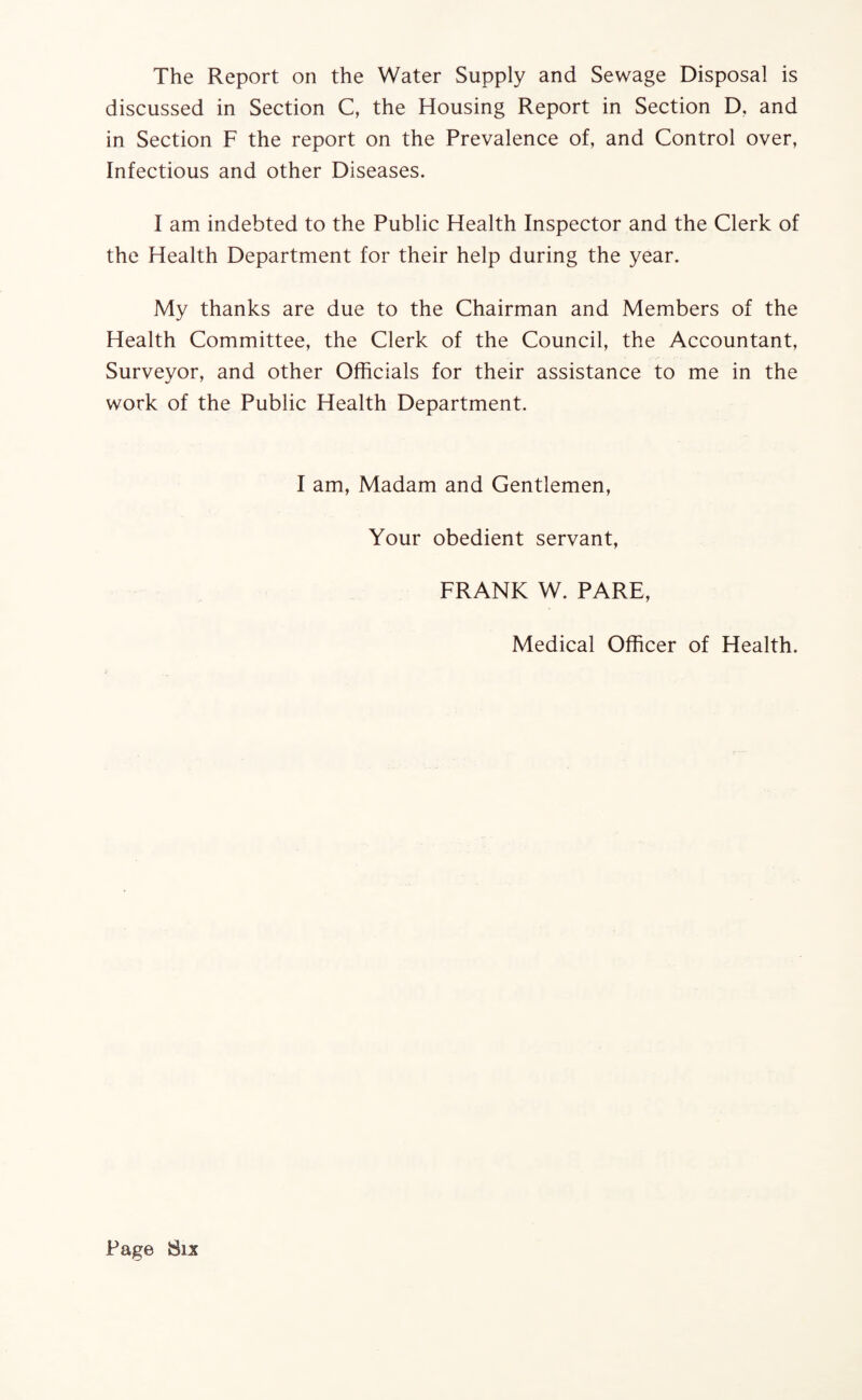discussed in Section C, the Housing Report in Section D, and in Section F the report on the Prevalence of, and Control over, Infectious and other Diseases. I am indebted to the Public Health Inspector and the Clerk of the Health Department for their help during the year. My thanks are due to the Chairman and Members of the Health Committee, the Clerk of the Council, the Accountant, Surveyor, and other Officials for their assistance to me in the work of the Public Health Department. I am, Madam and Gentlemen, Your obedient servant, FRANK W. PARE, Medical Officer of Health.