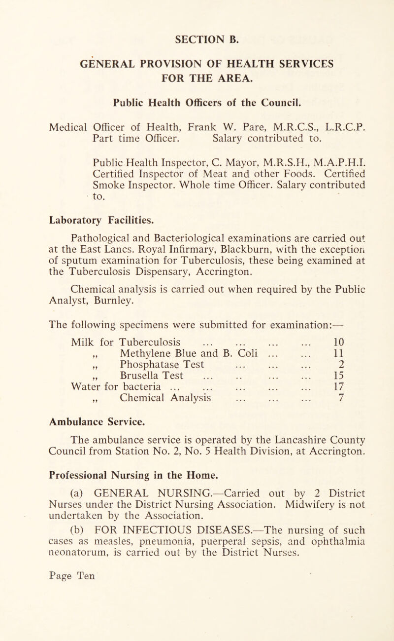 GENERAL PROVISION OF HEALTH SERVICES FOR THE AREA. Public Health Officers of the Council. Medical Officer of Health, Frank W. Pare, M.R.C.S., L.R.C.P. Part time Officer. Salary contributed to. Public Health Inspector, C. Mayor, M.R.S.H., M.A.P.H.I. Certified Inspector of Meat and other Foods. Certified Smoke Inspector. Whole time Officer. Salary contributed to. Laboratory Facilities. Pathological and Bacteriological examinations are carried out at the East Lancs. Royal Infirmary, Blackburn, with the exception of sputum examination for Tuberculosis, these being examined at the Tuberculosis Dispensary, Accrington. Chemical analysis is carried out when required by the Public Analyst, Burnley. The following specimens were submitted for examination:— Milk for Tuberculosis ... ... ... ... 10 „ Methylene Blue and B. Coli . 11 „ Phosphatase Test ... ... ... 2 „ Brusella Test ... .. ... ... 15 Water for bacteria ... ... ... ... ... 17 ,, Chemical Analysis ... ... ... 7 Ambulance Service. The ambulance service is operated by the Lancashire County Council from Station No. 2, No. 5 Health Division, at Accrington. Professional Nursing in the Home. (a) GENERAL NURSING.—Carried out by 2 District Nurses under the District Nursing Association. Midwifery is not undertaken by the Association. (b) FOR INFECTIOUS DISEASES.—The nursing of such cases as measles, pneumonia, puerperal sepsis, and ophthalmia neonatorum, is carried out by the District Nurses.
