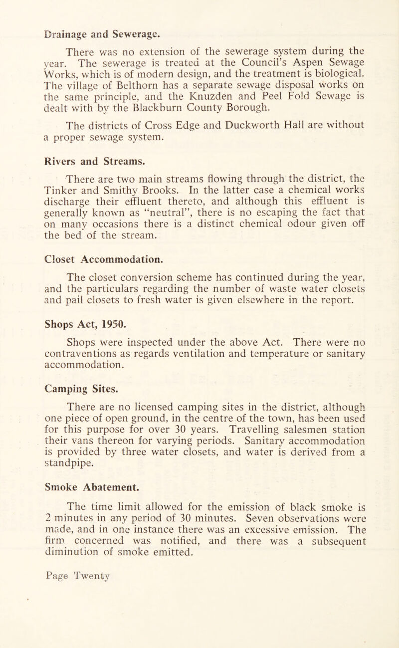 Drainage and Sewerage. There was no extension of the sewerage system during the year. The sewerage is treated at the Council’s Aspen Sewage Works, which is of modern design, and the treatment is biological. The village of Belthorn has a separate sewage disposal works on the same principle, and the Knuzden and Peel Fold Sewage is dealt with by the Blackburn County Borough. The districts of Cross Edge and Duckworth Hall are without a proper sewage system. Rivers and Streams. There are two main streams flowing through the district, the Tinker and Smithy Brooks. In the latter case a chemical works discharge their effluent thereto, and although this effluent is generally known as “neutral”, there is no escaping the fact that on many occasions there is a distinct chemical odour given off the bed of the stream. Closet Accommodation. The closet conversion scheme has continued during the year, and the particulars regarding the number of waste water closets and pail closets to fresh water is given elsewhere in the report. Shops Act, 1950. Shops were inspected under the above Act. There were no contraventions as regards ventilation and temperature or sanitary accommodation. Camping Sites. There are no licensed camping sites in the district, although one piece of open ground, in the centre of the town, has been used for this purpose for over 30 years. Travelling salesmen station their vans thereon for varying periods. Sanitary accommodation is provided by three water closets, and water is derived from a standpipe. Smoke Abatement. The time limit allowed for the emission of black smoke is 2 minutes in any period of 30 minutes. Seven observations were made, and in one instance there was an excessive emission. The firm concerned was notified, and there was a subsequent diminution of smoke emitted.