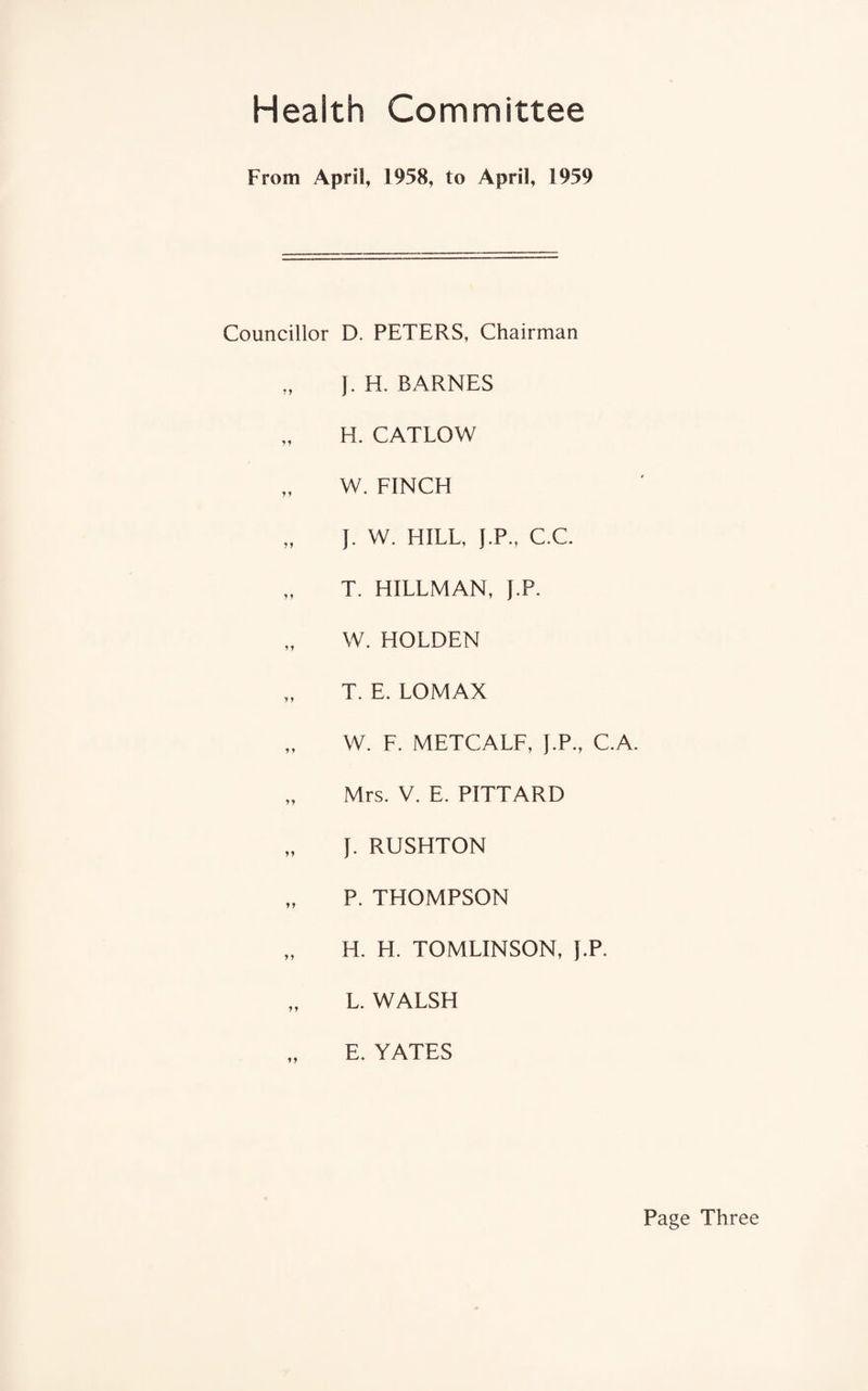 Health Committee From April, 1958, to April, 1959 Councillor D. PETERS, Chairman J. H. BARNES „ H. CATLOW „ W. FINCH „ J. W. HILL, J.P., C.C. „ T. HILLMAN, J.P. W. HOLDEN T. E. LOMAX „ W. F. METCALF, J.P., C.A. „ Mrs. V. E. PITTARD „ J. RUSHTON „ P. THOMPSON „ H. H. TOMLINSON, J.P. „ L. WALSH E. YATES Page Three