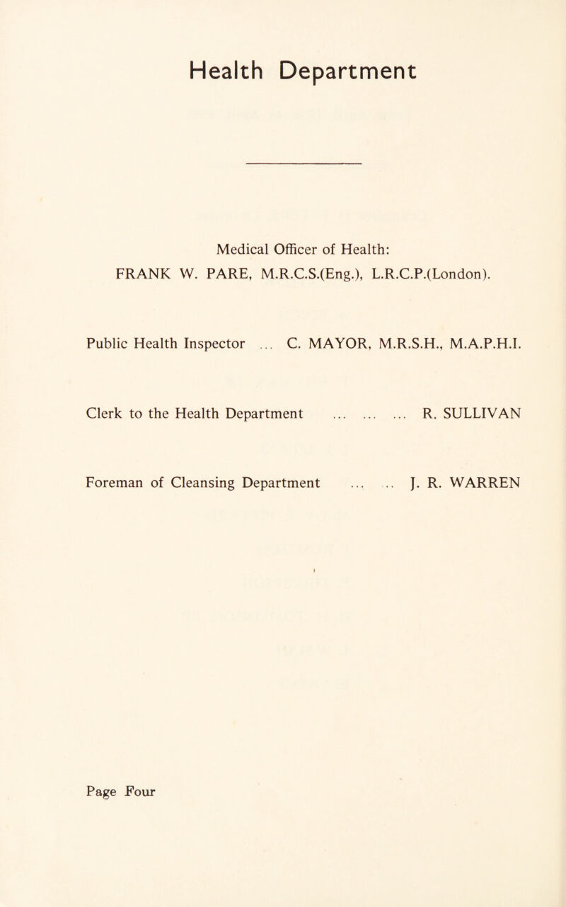 Health Department Medical Officer of Health: FRANK W. PARE, M.R.C.S.(Eng.), L.R.C.P.(London). Public Health Inspector ... C. MAYOR, M.R.S.H., M.A.P.H.I. Clerk to the Health Department . .. R. SULLIVAN Foreman of Cleansing Department J. R. WARREN