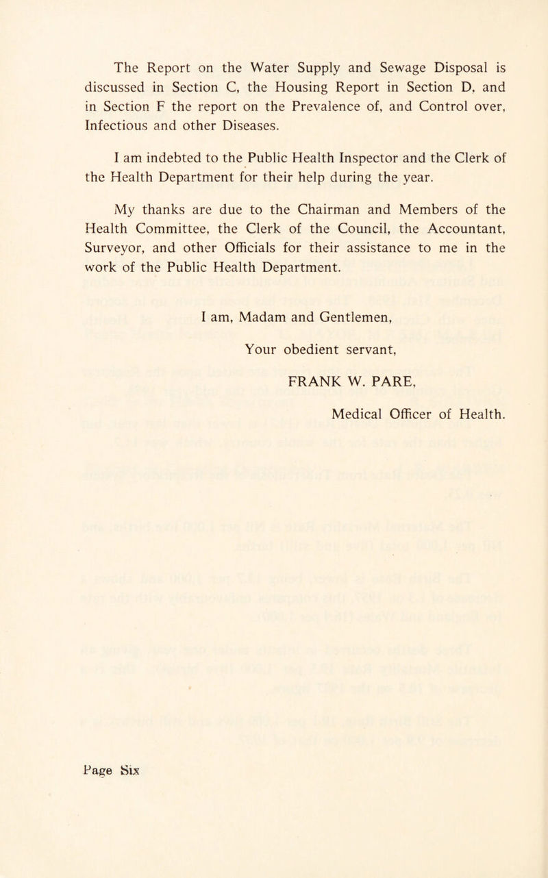 The Report on the Water Supply and Sewage Disposal is discussed in Section C, the Housing Report in Section D, and in Section F the report on the Prevalence of, and Control over, Infectious and other Diseases. I am indebted to the Public Health Inspector and the Clerk of the Health Department for their help during the year. My thanks are due to the Chairman and Members of the Health Committee, the Clerk of the Council, the Accountant, Surveyor, and other Officials for their assistance to me in the work of the Public Health Department. I am, Madam and Gentlemen, Your obedient servant, FRANK W. PARE, Medical Officer of Health.