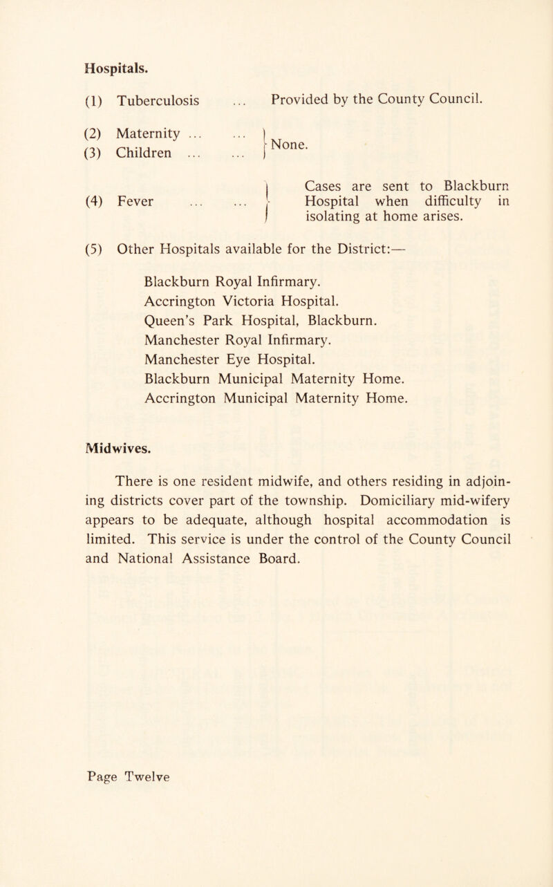 Hospitals. Provided by the County Council. | None. | Cases are sent to Blackburn Hospital when difficulty in ) isolating at home arises. (5) Other Hospitals available for the District:— Blackburn Royal Infirmary. Accrington Victoria Hospital. Queen’s Park Hospital, Blackburn. Manchester Royal Infirmary. Manchester Eye Hospital. Blackburn Municipal Maternity Home. Accrington Municipal Maternity Home. (1) Tuberculosis (2) Maternity ... (3) Children ... (4) Fever Midwives. There is one resident midwife, and others residing in adjoin¬ ing districts cover part of the township. Domiciliary mid-wifery appears to be adequate, although hospital accommodation is limited. This service is under the control of the County Council and National Assistance Board. Page Twelve