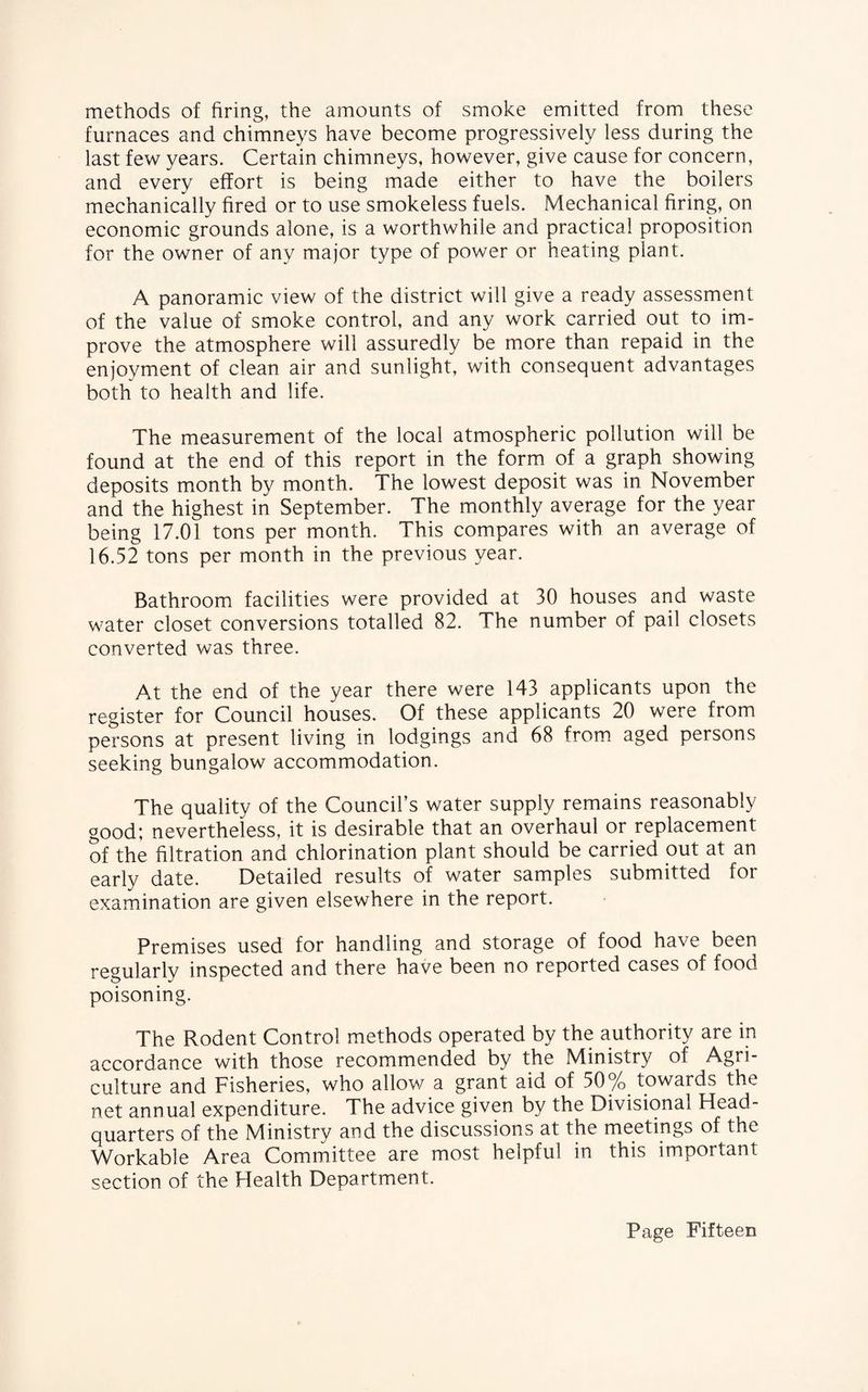 methods of firing, the amounts of smoke emitted from these furnaces and chimneys have become progressively less during the last few years. Certain chimneys, however, give cause for concern, and every effort is being made either to have the boilers mechanically fired or to use smokeless fuels. Mechanical firing, on economic grounds alone, is a worthwhile and practical proposition for the owner of any major type of power or heating plant. A panoramic view of the district will give a ready assessment of the value of smoke control, and any work carried out to im¬ prove the atmosphere will assuredly be more than repaid in the enjoyment of clean air and sunlight, with consequent advantages both to health and life. The measurement of the local atmospheric pollution will be found at the end of this report in the form of a graph showing deposits month by month. The lowest deposit was in November and the highest in September. The monthly average for the year being 17.01 tons per month. This compares with an average of 16.52 tons per month in the previous year. Bathroom facilities were provided at 30 houses and waste water closet conversions totalled 82. The number of pail closets converted was three. At the end of the year there were 143 applicants upon the register for Council houses. Of these applicants 20 were from persons at present living in lodgings and 68 from aged persons seeking bungalow accommodation. The quality of the Council’s water supply remains reasonably good; nevertheless, it is desirable that an overhaul or replacement of the filtration and chlorination plant should be carried out at an early date. Detailed results of water samples submitted for examination are given elsewhere in the report. Premises used for handling and storage of food have been regularly inspected and there have been no reported cases of food poisoning. The Rodent Control methods operated by the authority are in accordance with those recommended by the Ministry of Agri¬ culture and Fisheries, who allow a grant aid of 50% towards the net annual expenditure. The advice given by the Divisional Head¬ quarters of the Ministry and the discussions at the meetings of the Workable Area Committee are most helpful in this important section of the Health Department.
