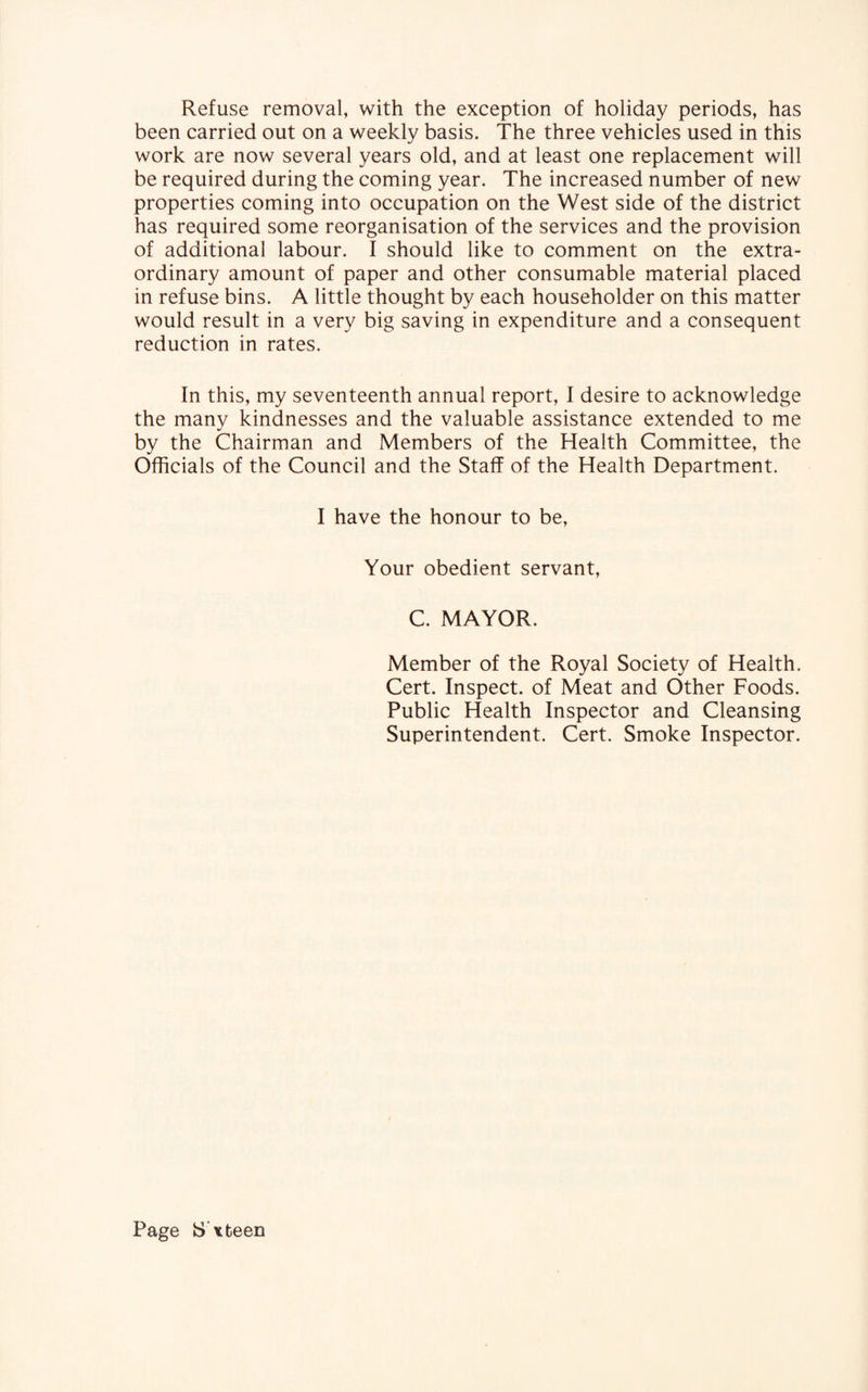 Refuse removal, with the exception of holiday periods, has been carried out on a weekly basis. The three vehicles used in this work are now several years old, and at least one replacement will be required during the coming year. The increased number of new properties coming into occupation on the West side of the district has required some reorganisation of the services and the provision of additional labour. I should like to comment on the extra¬ ordinary amount of paper and other consumable material placed in refuse bins. A little thought by each householder on this matter would result in a very big saving in expenditure and a consequent reduction in rates. In this, my seventeenth annual report, I desire to acknowledge the many kindnesses and the valuable assistance extended to me by the Chairman and Members of the Health Committee, the Officials of the Council and the Staff of the Health Department. I have the honour to be, Your obedient servant, C. MAYOR. Member of the Royal Society of Health. Cert. Inspect, of Meat and Other Foods. Public Health Inspector and Cleansing Superintendent. Cert. Smoke Inspector. Page IS x teen