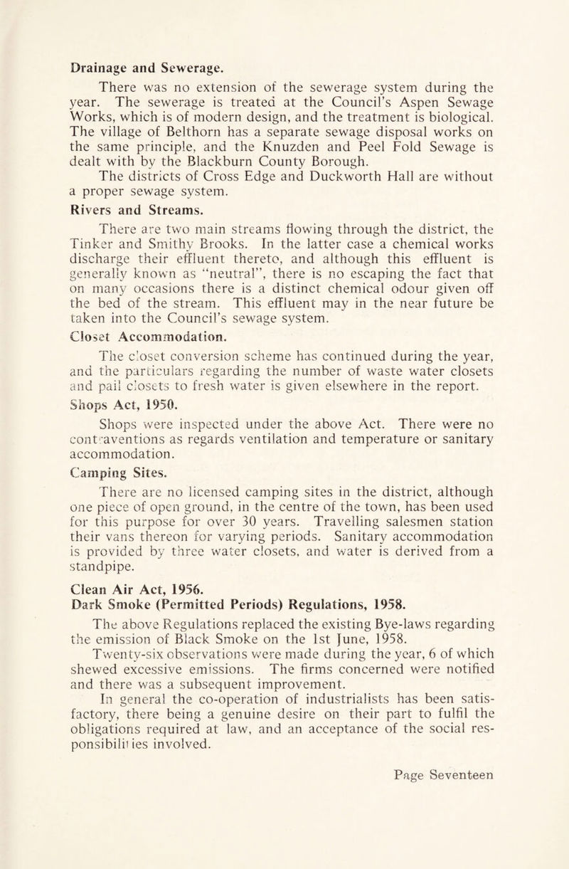 Drainage and Sewerage. There was no extension of the sewerage system during the year. The sewerage is treated at the Council’s Aspen Sewage Works, which is of modern design, and the treatment is biological. The village of Belthorn has a separate sewage disposal works on the same principle, and the Knuzden and Peel Fold Sewage is dealt with by the Blackburn County Borough. The districts of Cross Edge and Duckworth Hall are without a proper sewage system. Rivers and Streams. There are two main streams flowing through the district, the Tinker and Smithy Brooks. In the latter case a chemical works discharge their effluent thereto, and although this effluent is generally known as “neutral”, there is no escaping the fact that on many occasions there is a distinct chemical odour given off the bed of the stream. This effluent may in the near future be taken into the Council’s sewage system. Clo set Accommodation. The c’oset conversion scheme has continued during the year, and the particulars regarding the number of waste water closets and pail closets to fresh water is given elsewhere in the report. Shops Act, 1950. Shops were inspected under the above Act. There were no contraventions as regards ventilation and temperature or sanitary accommodation. Camping Sites. There are no licensed camping sites in the district, although one piece of open ground, in the centre of the town, has been used for this purpose for over 30 years. Travelling salesmen station their vans thereon for varying periods. Sanitary accommodation is provided by three water closets, and water is derived from a standpipe. Clean Air Act, 1956. Dark Smoke (Permitted Periods) Regulations, 1958. The above Regulations replaced the existing Bye-laws regarding the emission of Black Smoke on the 1st June, 1958. Twenty-six observations were made during the year, 6 of which shewed excessive emissions. The firms concerned were notified and there was a subsequent improvement. In general the co-operation of industrialists has been satis¬ factory, there being a genuine desire on their part to fulfil the obligations required at law, and an acceptance of the social res- ponsibiiii ies involved.
