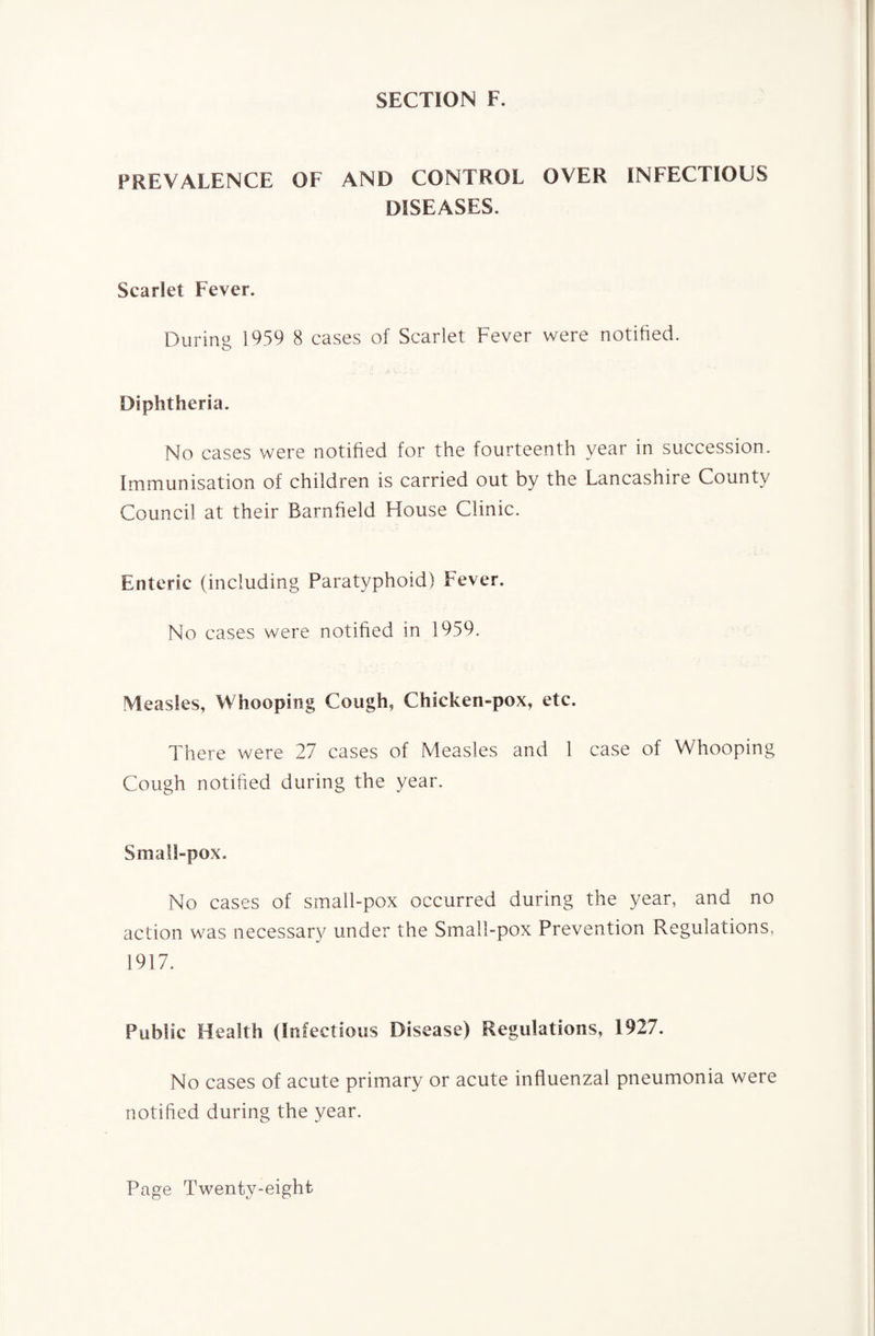 SECTION F. PREVALENCE OF AND CONTROL OVER INFECTIOUS DISEASES. Scarlet Fever. During 1959 8 cases of Scarlet Fever were notified. Diphtheria. No cases were notified for the fourteenth year in succession. Immunisation of children is carried out by the Lancashire County Council at their Barnfield House Clinic. Enteric (including Paratyphoid) Fever. No cases were notified in 1959. Measles, Whooping Cough, Chicken-pox, etc. There were 27 cases of Measles and 1 case of Whooping Cough notified during the year. Small-pox. No cases of small-pox occurred during the year, and no action was necessary under the Small-pox Prevention Regulations, 1917. Public Health (Infectious Disease) Regulations, 1927. No cases of acute primary or acute influenzal pneumonia were notified during the year.