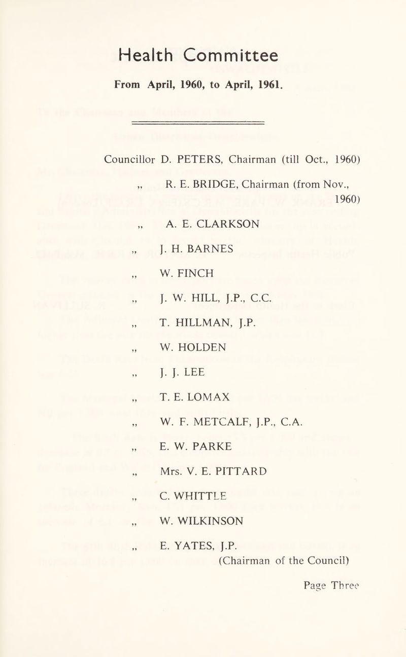 Health Committee From April, 1960, to April, 1961. Councillor D. PETERS, Chairman (till Oct., 1960) ,, R. E. BRIDGE, Chairman (from Nov., 1960) „ A. E. CLARKSON J. H. BARNES „ W. FINCH „ J. W. HILL, f.P., C.C. „ T. HILLMAN, J.P. „ W. HOLDEN J. J. LEE „ T. E. LOMAX „ W. F. METCALF, J.P., C.A. „ E. W. PARKE „ Mrs. V. E. PITTARD „ C. WHITTLE „ W. WILKINSON E. YATES, J.P. (Chairman of the Council) Page Three