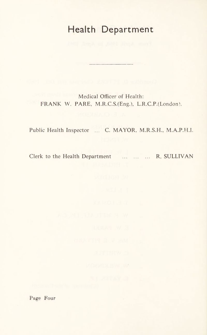 Health Department Medical Officer of Health: FRANK W. PARE, M.R.C.S.(Eng.), L.R.C.P.(London). Public Health Inspector ... C. MAYOR, M.R.S.H., M.A.P.H.I. Clerk to the Health Department . R. SULLIVAN Page Four