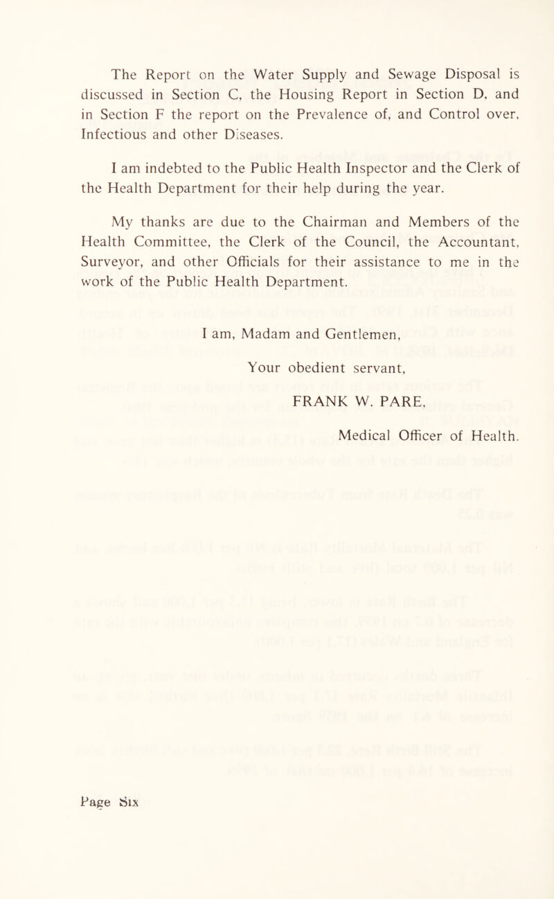 The Report on the Water Supply and Sewage Disposal is discussed in Section C, the Housing Report in Section D, and in Section F the report on the Prevalence of, and Control over, Infectious and other Diseases. I am indebted to the Public Health Inspector and the Clerk of the Health Department for their help during the year. My thanks are due to the Chairman and Members of the Health Committee, the Clerk of the Council, the Accountant, Surveyor, and other Officials for their assistance to me in the work of the Public Health Department. I am, Madam and Gentlemen, Your obedient servant, FRANK W. PARE, Medical Officer of Health.