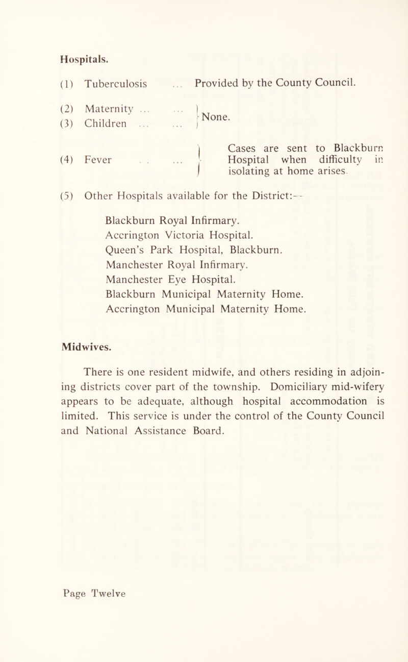 Hospitals. Provided by the County Council. 1 None. j | Cases are sent to Blackburn Hospital when difficulty in j isolating at home arises. (5) Other Hospitals available for the District:— Blackburn Royal Infirmary. Accrington Victoria Hospital. Queen’s Park Hospital, Blackburn. Manchester Royal Infirmary. Manchester Eye Hospital. Blackburn Municipal Maternity Home. Accrington Municipal Maternity Home. (1) Tuberculosis (2) Maternity .. (3) Children (4) Fever Midwives. There is one resident midwife, and others residing in adjoin¬ ing districts cover part of the township. Domiciliary mid-wifery appears to be adequate, although hospital accommodation is limited. This service is under the control of the County Council and National Assistance Board. Page Twelve