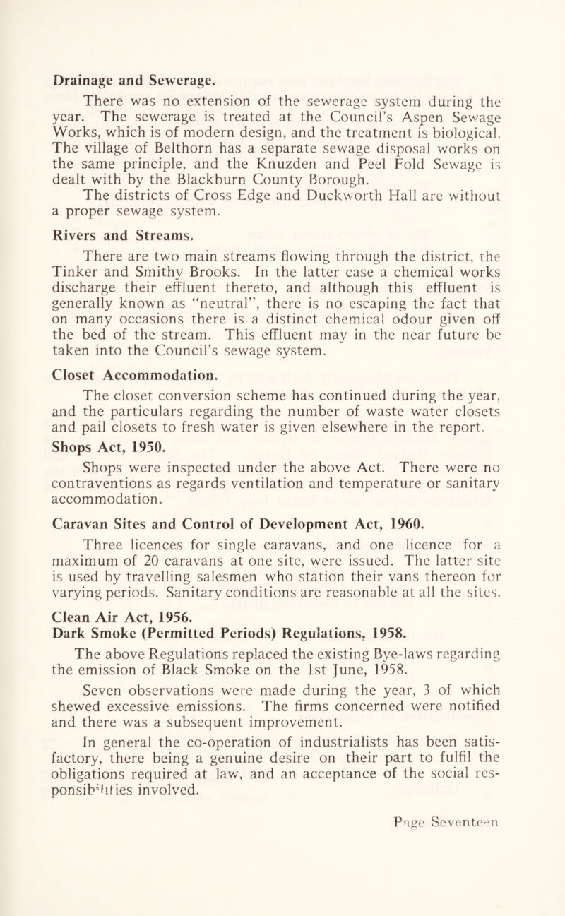 Drainage and Sewerage. There was no extension of the sewerage system during the year. The sewerage is treated at the Council's Aspen Sev/age Works, which is of modern design, and the treatment is biological. The village of Belthorn has a separate sewage disposal works on the same principle, and the Knuzden and Peel Fold Sewage is dealt with by the Blackburn County Borough. The districts of Cross Edge and Duckworth Hall are without a proper sewage system. Rivers and Streams. There are two main streams flowing through the district, the Tinker and Smithy Brooks. In the latter case a chemical works discharge their effluent thereto, and although this effluent is generally known as “neutral”, there is no escaping the fact that on many occasions there is a distinct chemical odour given off the bed of the stream. This effluent may in the near future be taken into the Council’s sewage system. Closet Accommodation. The closet conversion scheme has continued during the year, and the particulars regarding the number of waste water closets and pail closets to fresh water is given elsewhere in the report. Shops Act, 1950. Shops were inspected under the above Act. There were no contraventions as regards ventilation and temperature or sanitary accommodation. Caravan Sites and Control of Development Act, 1960. Three licences for single caravans, and one licence for a maximum of 20 caravans at one site, were issued. The latter site is used by travelling salesmen who station their vans thereon for varying periods. Sanitary conditions are reasonable at all the sites. Clean Air Act, 1956. Dark Smoke (Permitted Periods) Regulations, 1958. The above Regulations replaced the existing Bye-laws regarding the emission of Black Smoke on the 1st June, 1958. Seven observations were made during the year, 3 of which shewed excessive emissions. The firms concerned were notified and there was a subsequent improvement. In general the co-operation of industrialists has been satis¬ factory, there being a genuine desire on their part to fulfil the obligations required at law, and an acceptance of the social res- ponsibdiiies involved.