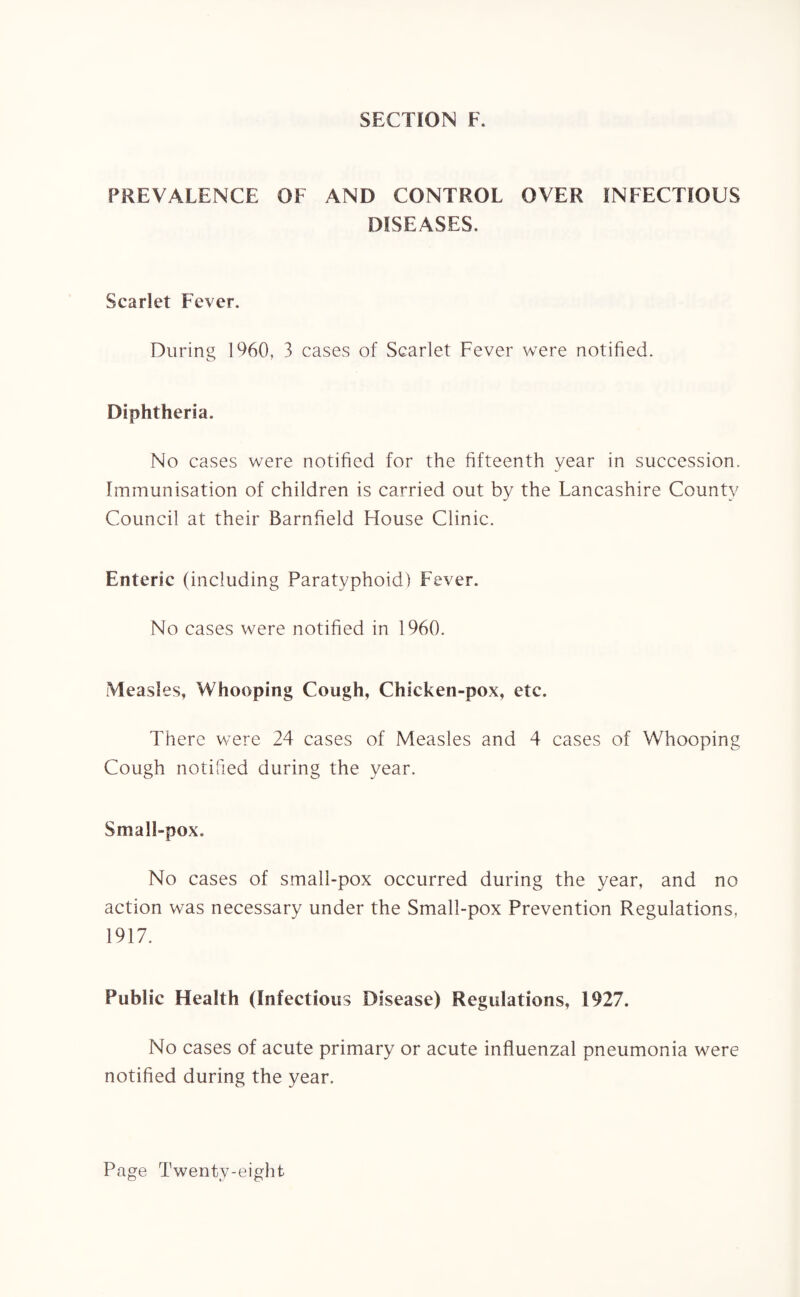 SECTION F. PREVALENCE OF AND CONTROL OVER INFECTIOUS DISEASES. Scarlet Fever. During I960, 3 cases of Scarlet Fever were notified. Diphtheria. No cases were notified for the fifteenth year in succession. Immunisation of children is carried out by the Lancashire County Council at their Barnfield House Clinic. Enteric (including Paratyphoid) Fever. No cases were notified in 1960. Measles, Whooping Cough, Chicken-pox, etc. There were 24 cases of Measles and 4 cases of Whooping Cough notified during the year. Small-pox. No cases of small-pox occurred during the year, and no action was necessary under the Small-pox Prevention Regulations, 1917. Public Health (Infectious Disease) Regulations, 1927. No cases of acute primary or acute influenzal pneumonia were notified during the year.