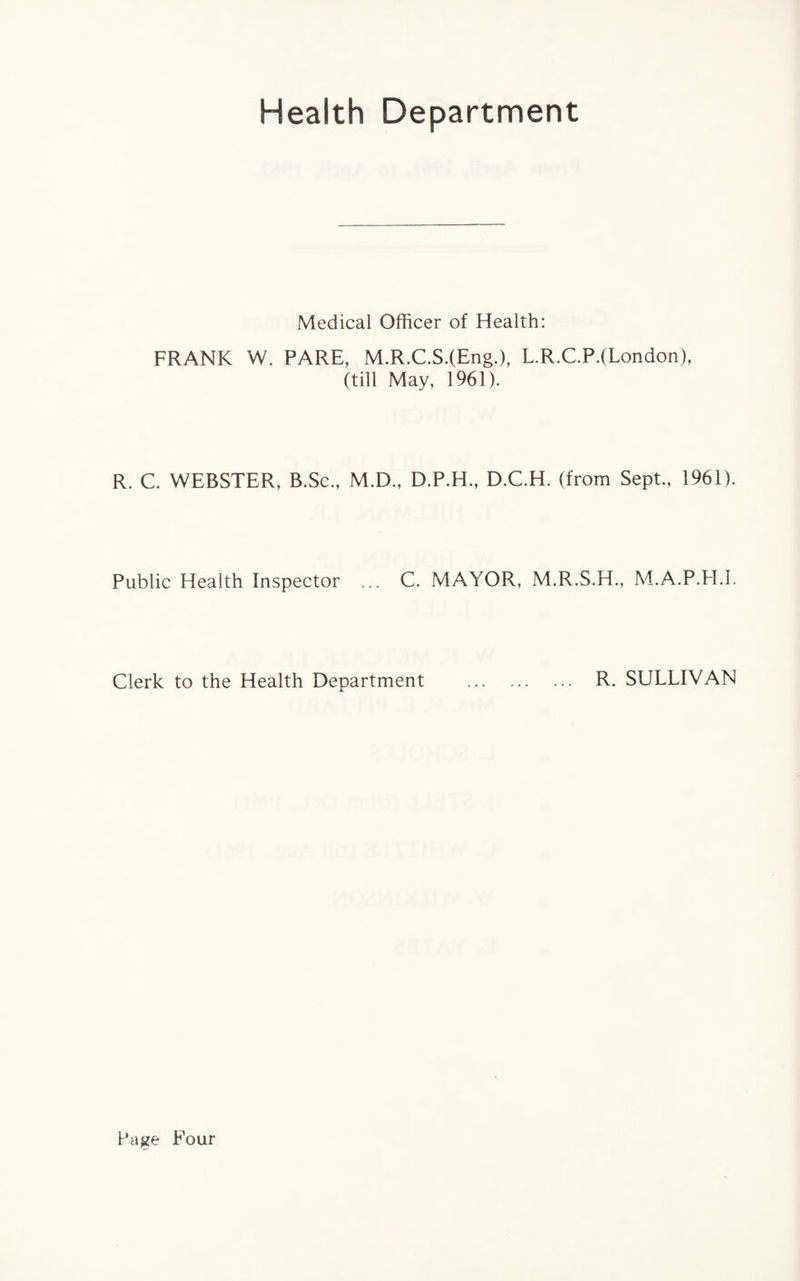 Health Department Medical Officer of Health: FRANK W. PARE, M.R.C.S.(Eng.), L.R.C.P.(London), (till May, 1961). R. C. WEBSTER, B.Sc., M.D., D.P.H., D.C.H. (from Sept., 1961). Public Health Inspector ... C. MAYOR, M.R.S.H., M.A.P.H.I. Clerk to the Health Department . R. SULLIVAN Page Four