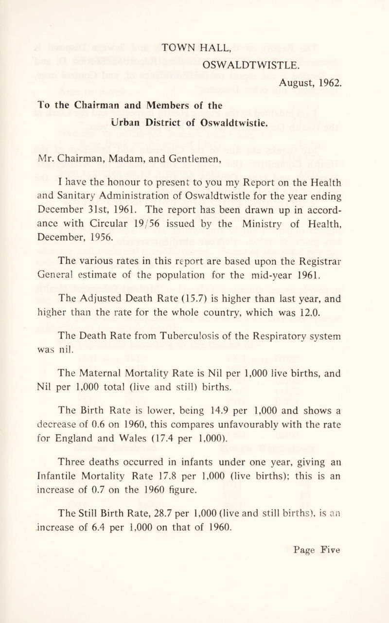 TOWN HALL, OSWALDTWISTLE. August, 1962. To the Chairman and Members of the Urban District of Oswaidtwistie. Mr. Chairman, Madam, and Gentlemen, I have the honour to present to you my Report on the Health and Sanitary Administration of Oswaidtwistie for the year ending December 31st, 1961. The report has been drawn up in accord¬ ance with Circular 19/56 issued by the Ministry of Health, December, 1956. The various rates in this report are based upon the Registrar General estimate of the population for the mid-year 1961. The Adjusted Death Rate (15.7) is higher than last year, and higher than the rate for the whole country, which was 12.0. The Death Rate from Tuberculosis of the Respiratory system was nil. The Maternal Mortality Rate is Nil per 1,000 live births, and Nil per 1,000 total (live and still) births. The Birth Rate is lower, being 14.9 per 1,000 and shows a decrease of 0.6 on 1960, this compares unfavourably with the rate for England and Wales (17.4 per 1,000). Three deaths occurred in infants under one year, giving an Infantile Mortality Rate 17.8 per 1,000 (live births); this is an increase of 0.7 on the 1960 figure. The Still Birth Rate, 28.7 per 1,000 (live and still births), is an increase of 6.4 per 1,000 on that of 1960.