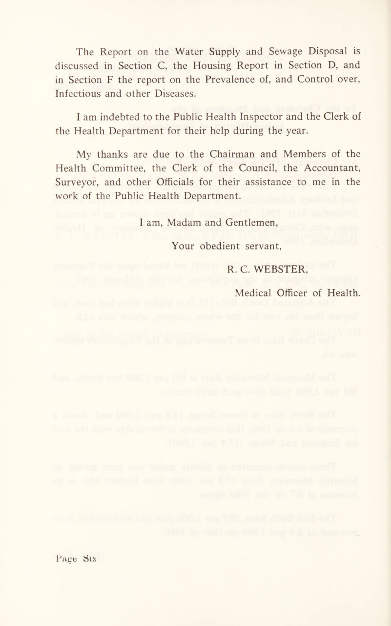 The Report on the Water Supply and Sewage Disposal is discussed in Section C, the Housing Report in Section D, and in Section F the report on the Prevalence of, and Control over, Infectious and other Diseases. I am indebted to the Public Health Inspector and the Clerk of the Health Department for their help during the year. My thanks are due to the Chairman and Members of the Health Committee, the Clerk of the Council, the Accountant, Surveyor, and other Officials for their assistance to me in the work of the Public Health Department. I am, Madam and Gentlemen, Your obedient servant, R. C. WEBSTER, Medical Officer of Health. Patre Sl\