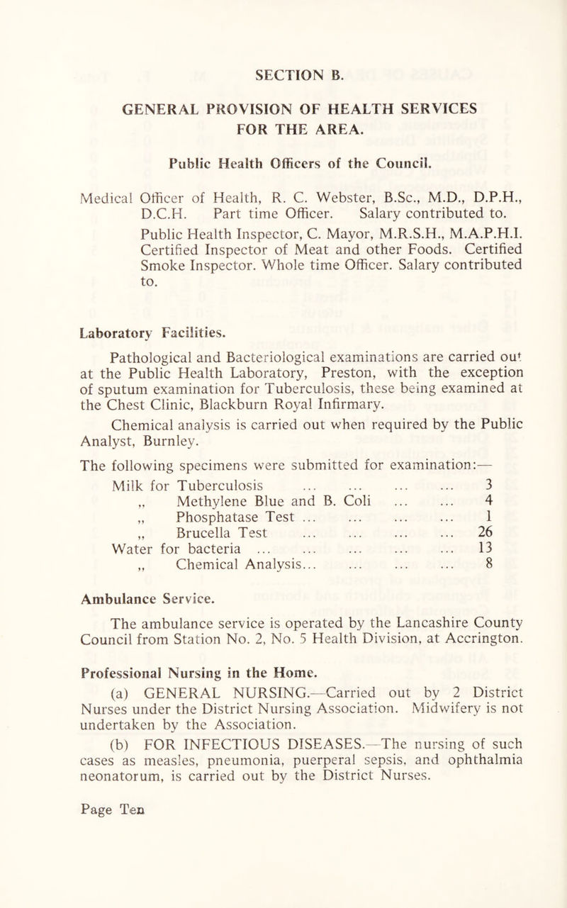 GENERAL PROVISION OF HEALTH SERVICES FOR THE AREA. Public Health Officers of the Council. Medical Officer of Health, R. C. Webster, B.Sc., M.D., D.P.H., D.C.H. Part time Officer. Salary contributed to. Public Health Inspector, C. Mayor, M.R.S.H., M.A.P.H.I. Certified Inspector of Meat and other Foods. Certified Smoke Inspector. Whole time Officer. Salary contributed to. Laboratory Facilities. Pathological and Bacteriological examinations are carried ou1: at the Public Health Laboratory, Preston, with the exception of sputum examination for Tuberculosis, these being examined at the Chest Clinic, Blackburn Royal Infirmary. Chemical analysis is carried out when required by the Public Analyst, Burnley. The following specimens were submitted for examination:— Milk for Tuberculosis ... ... ... ... 3 „ Methylene Blue and B. Coli ... ... 4 „ Phosphatase Test. ... 1 ,, Brucella Test ... ... ... ... 26 Water for bacteria ... ... ... ... ... 13 „ Chemical Analysis... ... . 8 Ambulance Service. The ambulance service is operated by the Lancashire County Council from Station No. 2, No. 5 Health Division, at Accrington. Professional Nursing in the Home. (a) GENERAL NURSING.—Carried out by 2 District Nurses under the District Nursing Association. Midwifery is not undertaken by the Association. (b) FOR INFECTIOUS DISEASES.—The nursing of such cases as measles, pneumonia, puerperal sepsis, and ophthalmia neonatorum, is carried out by the District Nurses.