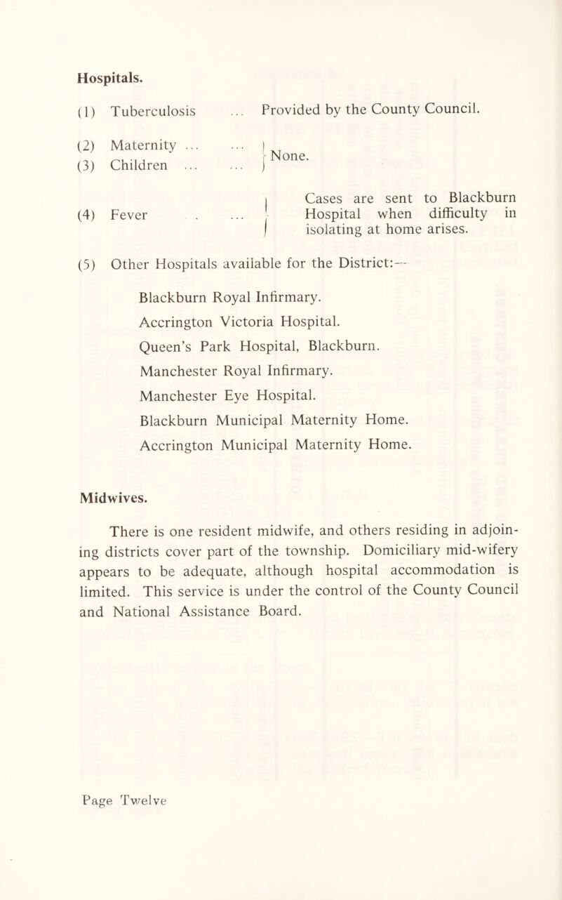 Hospitals. (1) Tuberculosis (2) Maternity .. (3) Children (4) Fever Provided by the County Council. None. ) Cases are sent to Blackburn Hospital when difficulty in isolating at home arises. (5) Other Hospitals available for the District:— Blackburn Royal Infirmary. Accrington Victoria Hospital. Queen’s Park Hospital, Blackburn, Manchester Royal Infirmary. Manchester Eye Hospital. Blackburn Municipal Maternity Home. Accrington Municipal Maternity Home. Midwives. There is one resident midwife, and others residing in adjoin¬ ing districts cover part of the township. Domiciliary mid-wifery appears to be adequate, although hospital accommodation is limited. This service is under the control of the County Council and National Assistance Board. Page Twelve
