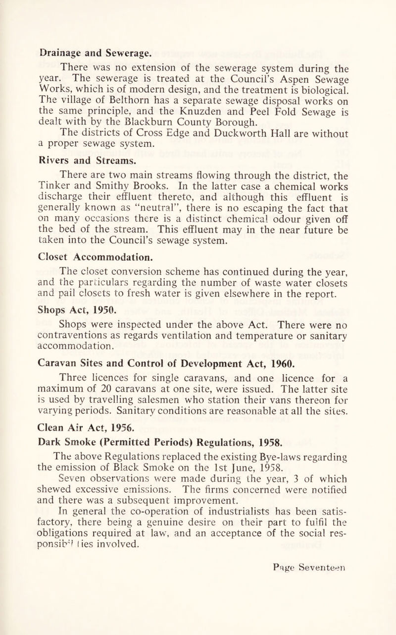 Drainage and Sewerage. There was no extension of the sewerage system during the year. The sewerage is treated at the Council’s Aspen Sewage Works, which is of modern design, and the treatment is biological. The village of Belthorn has a separate sewage disposal works on the same principle, and the Knuzden and Peel Fold Sewage is dealt with by the Blackburn County Borough. The districts of Cross Edge and Duckworth Hall are without a proper sewage system. Rivers and Streams. There are two main streams flowing through the district, the Tinker and Smithy Brooks. In the latter case a chemical works discharge their effluent thereto, and although this effluent is generally known as “neutral”, there is no escaping the fact that on many occasions there is a distinct chemical odour given off the bed of the stream. This effluent may in the near future be taken into the Council’s sewage system. Closet Accommodation. The closet conversion scheme has continued during the year, and the particulars regarding the number of waste water closets and pail closets to fresh water is given elsewhere in the report. Shops Act, 1950. Shops were inspected under the above Act. There were no contraventions as regards ventilation and temperature or sanitary accommodation. Caravan Sites and Control of Development Act, 1960. Three licences for single caravans, and one licence for a maximum of 20 caravans at one site, were issued. The latter site is used by travelling salesmen who station their vans thereon for varying periods. Sanitary conditions are reasonable at all the sites. Clean Air Act, 1956. Dark Smoke (Permitted Periods) Regulations, 1958. The above Regulations replaced the existing Bye-laws regarding the emission of Black Smoke on the 1st June, 1958. Seven observations were made during the year, 3 of which shewed excessive emissions. The firms concerned were notified and there was a subsequent improvement. In general the co-operation of industrialists has been satis¬ factory, there being a genuine desire on their part to fulfil the obligations required at law, and an acceptance of the social res- ponsibff lies involved.