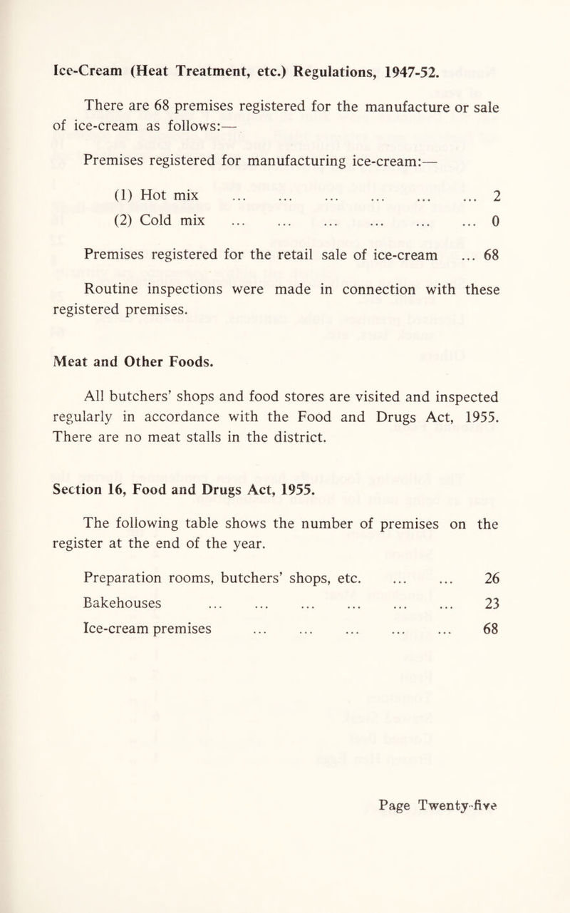 Ice-Cream (Heat Treatment, etc.) Regulations, 1947-52. There are 68 premises registered for the manufacture or sale of ice-cream as follows:— Premises registered for manufacturing ice-cream:— (1) Hot mix .2 (2) Cold mix .0 Premises registered for the retail sale of ice-cream ... 68 Routine inspections were made in connection with these registered premises. Meat and Other Foods. All butchers’ shops and food stores are visited and inspected regularly in accordance with the Food and Drugs Act, 1955. There are no meat stalls in the district. Section 16, Food and Drugs Act, 1955. The following table shows the number of premises on the register at the end of the year. Preparation rooms, butchers’ shops, etc. 26 Bakehouses . 23 Ice-cream premises ... . 68
