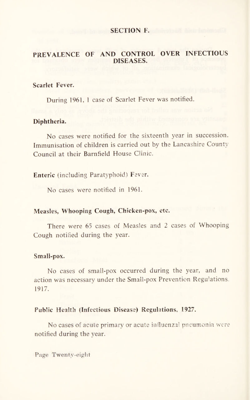SECTION F. PREVALENCE OF AND CONTROL OVER INFECTIOUS DISEASES. Scarlet Fever. During 1961, 1 case of Scarlet Fever was notified. Diphtheria. No cases were notified for the sixteenth year in succession. Immunisation of children is carried out by the Lancashire County Council at their Barnfield House Clinic. Enteric (including Paratyphoid) Fever. No cases were notified in 1961. Measles, Whooping Cough, Chicken-pox, etc. There were 65 cases of Measles and 2 cases of Whooping Cough notified during the year. Small-pox. No cases of small-pox occurred during the year, and no action was necessary under the Small-pox Prevention Regulations. 1917. Public Health (Infectious Disease) Regulations, 1927. No cases of acute primary or acute influenzal pneumonia were notified during the year.