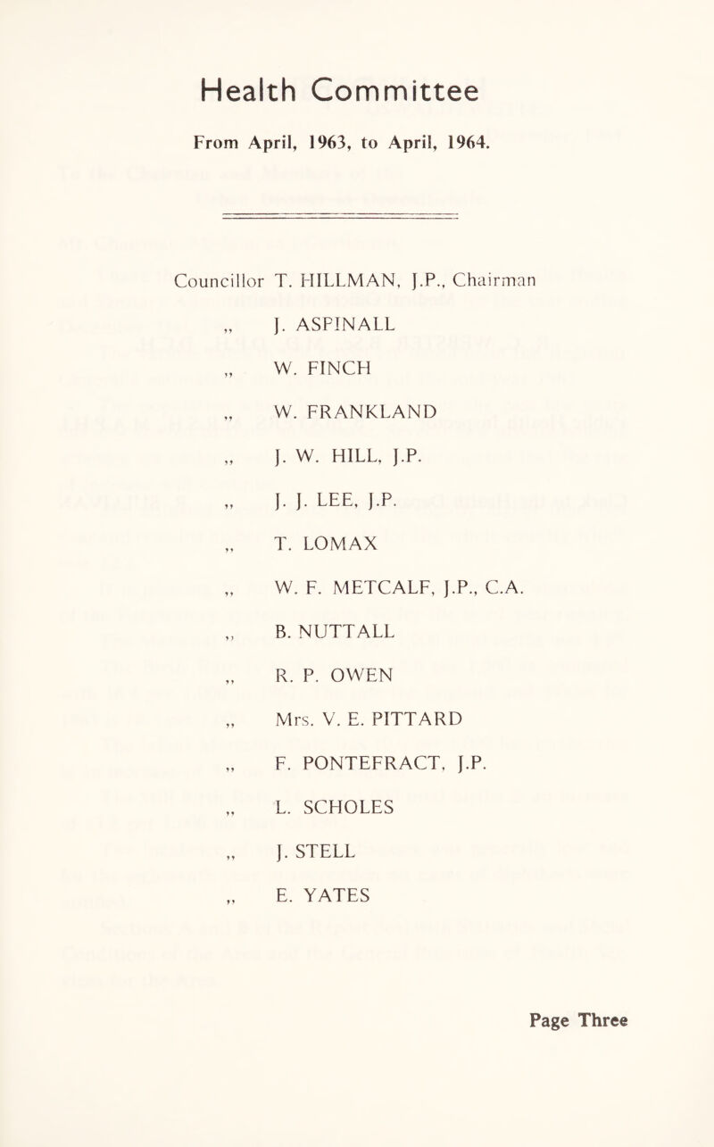 Health Committee From April, 1963, to April, 1964. Councillor * y yy y y 9 9 y y yy y y y) y y y y yy yy yy yy T. HILLMAN, J.P., Chairman J. ASPINALL W. FINCH W. FRANKLAND J. W. HILL, J.P. J. J. LEE, J.P. T. LOMAX W. F. METCALF, J.P., C.A. B. NUTTALL R. P. OWEN Mrs. V. E. PITTARD F. PONTEFRACT, J.P. L. SCHOLES J. STELL E. YATES Page Three