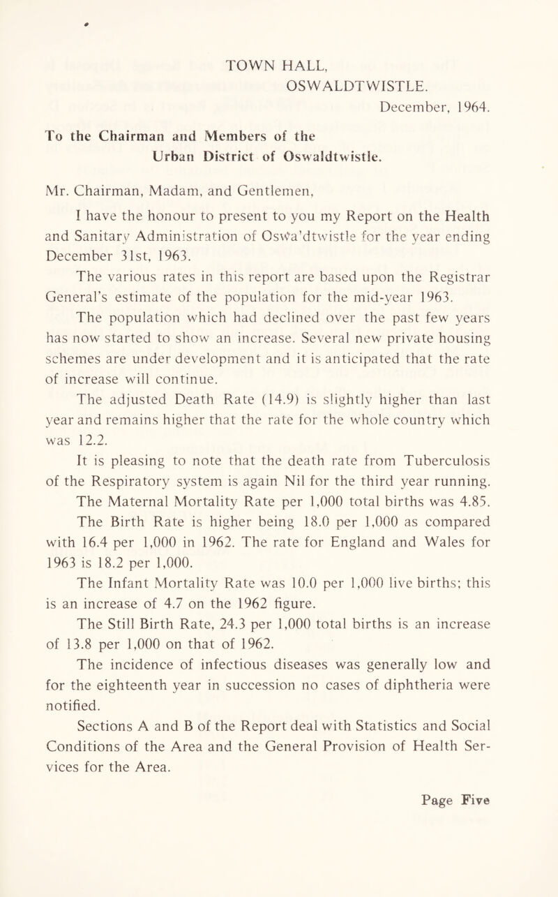 TOWN HALL, OSWALDTWISTLE. December, 1964. To the Chairman and Members of the Urban District of OswaSdtwistle. Mr. Chairman, Madam, and Gentlemen, I have the honour to present to you my Report on the Health and Sanitary Administration of Osvfa’dtwistle for the year ending December 31st, 1963. The various rates in this report are based upon the Registrar General’s estimate of the population for the mid-year 1963. The population which had declined over the past few years has now started to show an increase. Several new private housing schemes are under development and it is anticipated that the rate of increase will continue. The adjusted Death Rate (14.9) is slightly higher than last year and remains higher that the rate for the whole country which was 12.2. It is pleasing to note that the death rate from Tuberculosis of the Respiratory system is again Nil for the third year running. The Maternal Mortality Rate per 1,000 total births was 4.85. The Birth Rate is higher being 18.0 per 1,000 as compared with 16.4 per 1,000 in 1962. The rate for England and Wales for 1963 is 18.2 per 1,000. The Infant Mortality Rate was 10.0 per 1,000 live births; this is an increase of 4.7 on the 1962 figure. The Still Birth Rate, 24.3 per 1,000 total births is an increase of 13.8 per 1,000 on that of 1962. The incidence of infectious diseases was generally low and for the eighteenth year in succession no cases of diphtheria were notified. Sections A and B of the Report deal with Statistics and Social Conditions of the Area and the General Provision of Health Ser¬ vices for the Area.