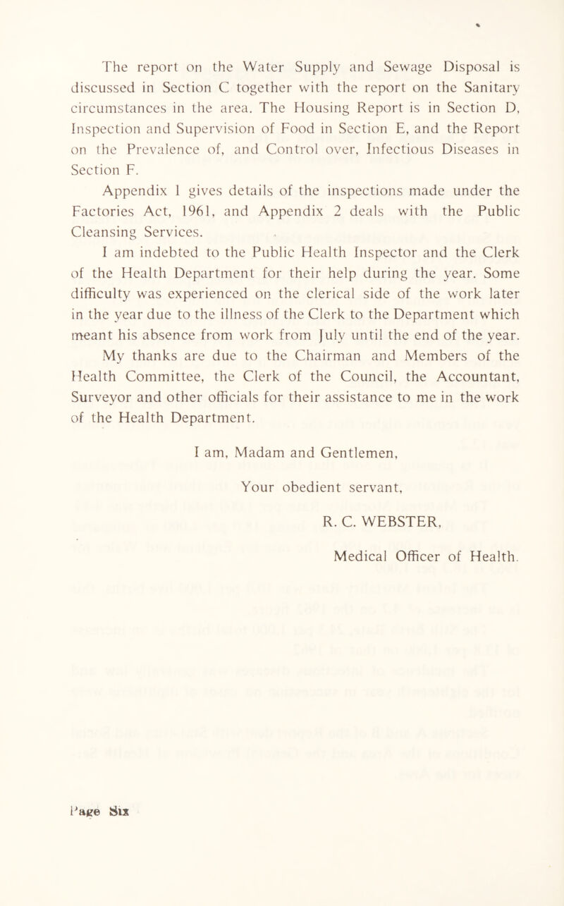 % The report on the Water Supply and Sewage Disposal is discussed in Section C together with the report on the Sanitary circumstances in the area. The Housing Report is in Section D, Inspection and Supervision of Food in Section E, and the Report on the Prevalence of, and Control over, Infectious Diseases in Section F. Appendix 1 gives details of the inspections made under the Factories Act, 1961, and Appendix 2 deals with the Public Cleansing Services. I am indebted to the Public Health Inspector and the Clerk of the Health Department for their help during the year. Some difficulty was experienced on the clerical side of the work later in the year due to the illness of the Clerk to the Department which meant his absence from work from July until the end of the year. My thanks are due to the Chairman and Members of the Health Committee, the Clerk of the Council, the Accountant, Surveyor and other officials for their assistance to me in the work of the Health Department. I am, Madam and Gentlemen, Your obedient servant, R. C. WEBSTER, Medical Officer of Health.