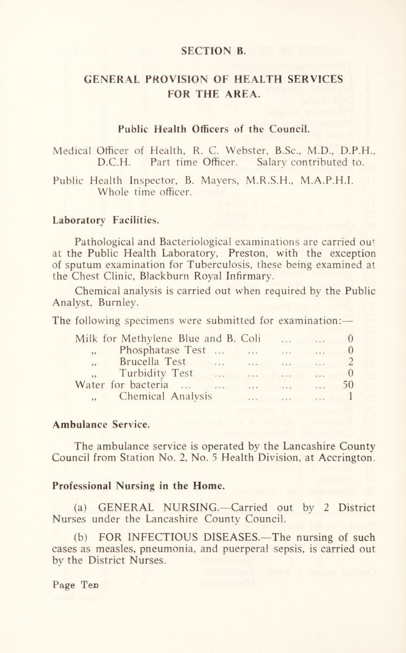 GENERAL PROVISION OF HEALTH SERVICES FOR THE AREA. Public Health Officers of the Council. Medical Officer of Health, R. C. Webster, B.Sc., M.D., D.P.H., D.C.H. Part time Officer. Salary contributed to. Public Health Inspector, B. Mayers, M.R.S.H., M.A.P.H.I. Whole time officer. Laboratory Facilities. Pathological and Bacteriological examinations are carried ouf at the Public Health Laboratory, Preston, with the exception of sputum examination for Tuberculosis, these being examined at the Chest Clinic, Blackburn Royal Infirmary. Chemical analysis is carried out when required by the Public Analyst, Burnley. The following specimens were submitted for examination:— Milk for Methylene Blue and B. Coli ... ... 0 ,, Phosphatase Test ... ... ... ... 0 „ Brucella Test ... ... ... ... 2 „ Turbidity Test ... ... ... ... 0 Water for bacteria ... ... ... ... ... 50 ,, Chemical Analysis ... ... ... 1 Ambulance Service. The ambulance service is operated by the Lancashire County Council from Station No. 2, No. 5 Health Division, at Accrington. Professional Nursing in the Home. (a) GENERAL NURSING.—Carried out by 2 District Nurses under the Lancashire County Council. (b) FOR INFECTIOUS DISEASES.—The nursing of such cases as measles, pneumonia, and puerperal sepsis, is carried out by the District Nurses. Page Tec