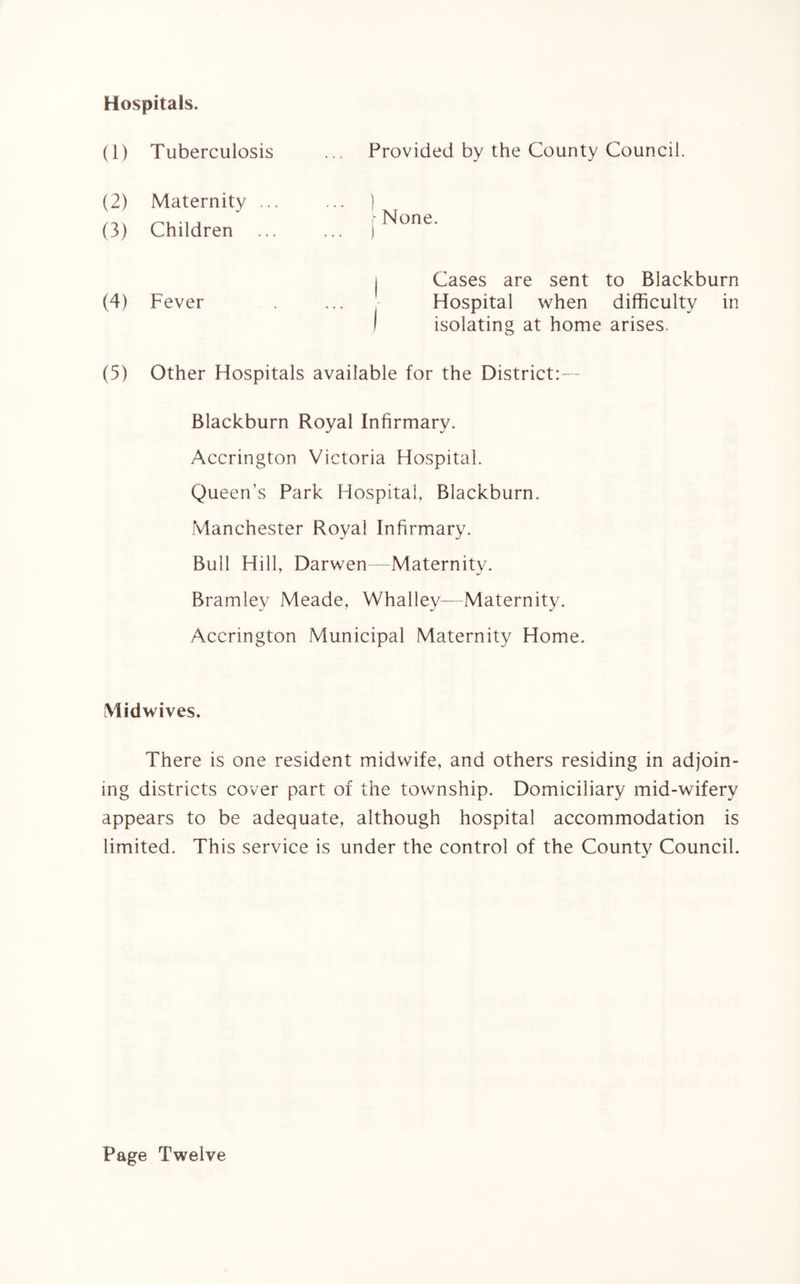 Hospitals. (1) Tuberculosis Provided by the County Council. (2) Maternity (3) Children r None. (4) Fever Cases are sent to Blackburn Hospital when difficulty in isolating at home arises. (5) Other Hospitals available for the District:— Blackburn Royal Infirmary. Accrington Victoria Hospital. Queen’s Park Hospital, Blackburn. Manchester Royal Infirmary. Bull Hill, Darwen—Maternity. Bramley Meade, Whalley— Maternity. Accrington Municipal Maternity Home. Midwives. There is one resident midwife, and others residing in adjoin¬ ing districts cover part of the township. Domiciliary mid-wiferv appears to be adequate, although hospital accommodation is limited. This service is under the control of the County Council. Page Twelve