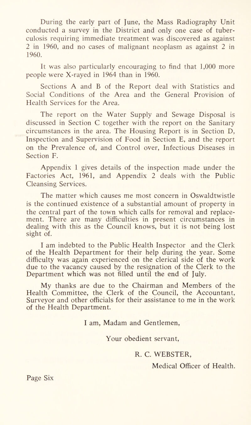 During the early part of June, the Mass Radiography Unit conducted a survey in the District and only one case of tuber¬ culosis requiring immediate treatment was discovered as against 2 in 1960, and no cases of malignant neoplasm as against 2 in 1960. It was also particularly encouraging to find that 1,000 more people were X-rayed in 1964 than in 1960. Sections A and B of the Report deal with Statistics and Social Conditions of the Area and the General Provision of Health Services for the Area. The report on the Water Supply and Sewage Disposal is discussed in Section C together with the report on the Sanitary circumstances in the area. The Housing Report is in Section D, Inspection and Supervision of Food in Section E, and the report on the Prevalence of, and Control over, Infectious Diseases in Section F. Appendix 1 gives details of the inspection made under the Factories Act, 1961, and Appendix 2 deals with the Public Cleansing Services. The matter which causes me most concern in Oswaldtwistle is the continued existence of a substantial amount of property in the central part of the town which calls for removal and replace¬ ment. There are many difficulties in present circumstances in dealing with this as the Council knows, but it is not being lost sight of. I am indebted to the Public Health Inspector and the Clerk of the Health Department for their help during the year. Some difficulty was again experienced on the clerical side of the work due to the vacancy caused by the resignation of the Clerk to the Department which was not filled until the end of July. My thanks are due to the Chairman and Members of the Health Committee, the Clerk of the Council, the Accountant, Surveyor and other officials for their assistance to me in the work of the Health Department. I am, Madam and Gentlemen, Your obedient servant, Page Six R. C. WEBSTER, Medical Officer of Health.