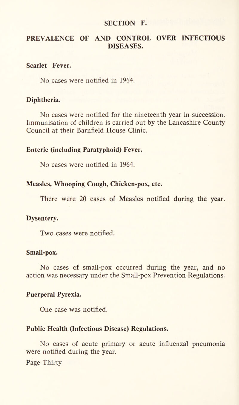 PREVALENCE OF AND CONTROL OVER INFECTIOUS DISEASES. Scarlet Fever. No cases were notified in 1964. Diphtheria. No cases were notified for the nineteenth year in succession. Immunisation of children is carried out by the Lancashire County Council at their Barnfield House Clinic. Enteric (including Paratyphoid) Fever. No cases were notified in 1964. Measles, Whooping Cough, Chicken-pox, etc. There were 20 cases of Measles notified during the year. Dysentery. Two cases were notified. Small-pox. No cases of small-pox occurred during the year, and no action was necessary under the Small-pox Prevention Regulations. Puerperal Pyrexia. One case was notified. Public Health (Infectious Disease) Regulations. No cases of acute primary or acute influenzal pneumonia were notified during the year.