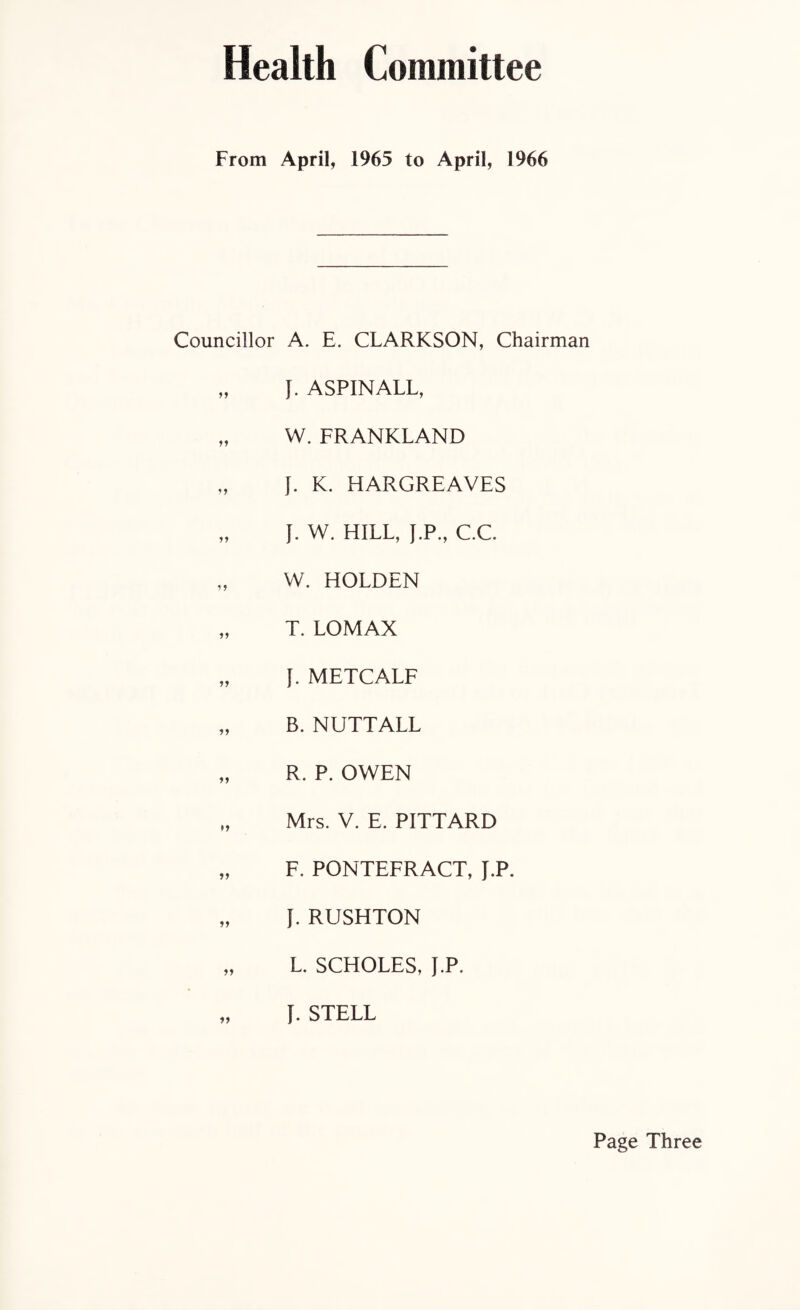 Health Committee From April, 1965 to April, 1966 Councillor A. E. CLARKSON, Chairman „ J. ASPINALL, „ W. FRANKLAND „ J. K. HARGREAVES „ J. W. HILL, J.P., C.C „ W. HOLDEN „ T. LOMAX „ f. METCALF „ B. NUTTALL „ R. P. OWEN „ Mrs. V. E. PITTARD „ F. PONTEFRACT, J.P. „ f. RUSHTON „ L. SCHOLES, J.P. „ f. STELL Page Three