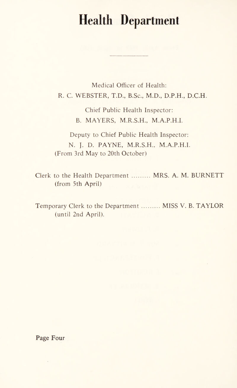 Health Department Medical Officer of Health: R. C. WEBSTER, T.D, B.Sc., M.D., D.P.H, D.C.H Chief Public Health Inspector: B. MAYERS, M.R.S.H., M.A.P.H.I. Deputy to Chief Public Health Inspector: N. J. D. PAYNE, M.R.S.H., M.A.P.H.I. (From 3rd May to 20th October) Clerk to the Health Department . MRS. A. M. BURNETT (from 5th April) Temporary Clerk to the Department.MISS V. B. TAYLOR (until 2nd April).