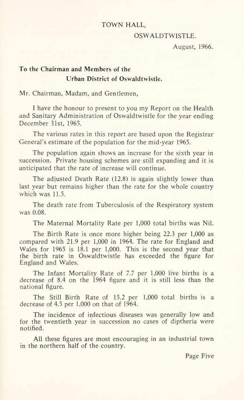 TOWN HALL, OSWALDTWISTLE. August, 1966. To the Chairman and Members of the Urban District of Oswaldtwistle. Mr. Chairman, Madam, and Gentlemen, I have the honour to present to you my Report on the Health and Sanitary Administration of Oswaldtwistle for the year ending December 31st, 1965. The various rates in this report are based upon the Registrar General’s estimate of the population for the mid-year 1965. The population again shows an increase for the sixth year in succession. Private housing schemes are still expanding and it is anticipated that the rate of increase will continue. The adjusted Death Rate (12.8) is again slightly lower than last year but remains higher than the rate for the whole country which was 11.5. The death rate from Tuberculosis of the Respiratory system was 0.08. The Maternal Mortality Rate per 1,000 total births was Nil. The Birth Rate is once more higher being 22.3 per 1,000 as compared with 21.9 per 1,000 in 1964. The rate for England and Wales for 1965 is 18.1 per 1,000. This is the second year that the birth rate in Oswaldtwistle has exceeded the figure for England and Wales. The Infant Mortality Rate of 7.7 per 1,000 live births is a decrease of 8.4 on the 1964 figure and it is still less than the national figure. The Still Birth Rate of 15.2 per 1,000 total births is a decrease of 4.5 per 1,000 on that of 1964. The incidence of infectious diseases was generally low and for the twentieth year in succession no cases of diptheria were notified. All these figures are most encouraging in an industrial town in the northern half of the country.