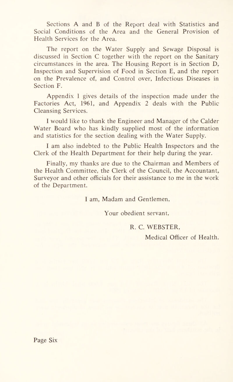 Sections A and B of the Report deal with Statistics and Social Conditions of the Area and the General Provision of Health Services for the Area. The report on the Water Supply and Sewage Disposal is discussed in Section C together with the report on the Sanitary circumstances in the area. The Housing Report is in Section D, Inspection and Supervision of Food in Section E, and the report on the Prevalence of, and Control over, Infectious Diseases in Section F. Appendix 1 gives details of the inspection made under the Factories Act, 1961, and Appendix 2 deals with the Public Cleansing Services. I would like to thank the Engineer and Manager of the Calder Water Board who has kindly supplied most of the information and statistics for the section dealing with the Water Supply. I am also indebted to the Public Health Inspectors and the Clerk of the Health Department for their help during the year. Finally, my thanks are due to the Chairman and Members of the Health Committee, the Clerk of the Council, the Accountant, Surveyor and other officials for their assistance to me in the work of the Department. I am, Madam and Gentlemen, Your obedient servant, R. C. WEBSTER, Medical Officer of Health. Page Six