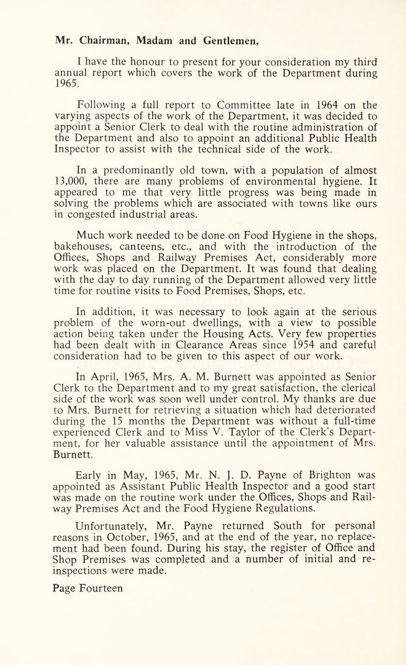 Mr. Chairman, Madam and Gentlemen, I have the honour to present for your consideration my third annual report which covers the work of the Department during 1965. Following a full report to Committee late in 1964 on the varying aspects of the work of the Department, it was decided to appoint a Senior Clerk to deal with the routine administration of the Department and also to appoint an additional Public Health Inspector to assist with the technical side of the work. In a predominantly old town, with a population of almost 13,000, there are many problems of environmental hygiene. It appeared to me that very little progress was being made in solving the problems which are associated with towns like ours in congested industrial areas. Much work needed to be done on Food Hygiene in the shops, bakehouses, canteens, etc., and with the introduction of the Offices, Shops and Railway Premises Act, considerably more work was placed on the Department. It was found that dealing with the day to day running of the Department allowed very little time for routine visits to Food Premises, Shops, etc. In addition, it was necessary to look again at the serious problem of the worn-out dwellings, with a view to possible action being taken under the Housing Acts. Very few properties had been dealt with in Clearance Areas since 1954 and careful consideration had to be given to this aspect of our work. In April, 1965, Mrs. A. M. Burnett was appointed as Senior Clerk to the Department and to my great satisfaction, the clerical side of the work was soon well under control. My thanks are due to Mrs. Burnett for retrieving a situation which had deteriorated during the 15 months the Department was without a full-time experienced Clerk and to Miss V. Taylor of the Clerk’s Depart¬ ment, for her valuable assistance until the appointment of Mrs. Burnett. Early in May, 1965, Mr. N. J. D. Payne of Brighton was appointed as Assistant Public Health Inspector and a good start was made on the routine work under the Offices, Shops and Rail¬ way Premises Act and the Food Hygiene Regulations. Unfortunately, Mr. Payne returned South for personal reasons in October, 1965, and at the end of the year, no replace¬ ment had been found. During his stay, the register of Office and Shop Premises was completed and a number of initial and re¬ inspections were made.