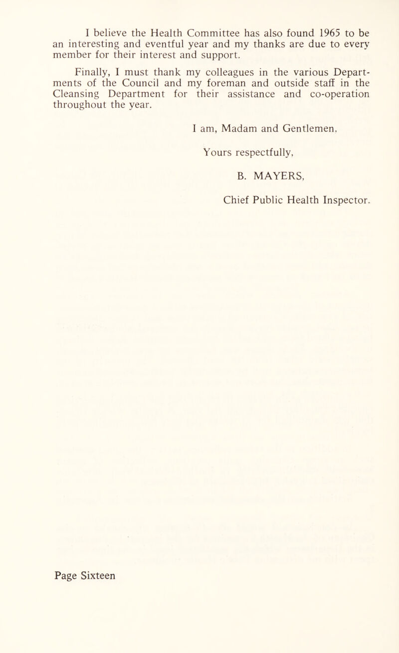 I believe the Health Committee has also found 1965 to be an interesting and eventful year and my thanks are due to every member for their interest and support. Finally, I must thank my colleagues in the various Depart¬ ments of the Council and my foreman and outside staff in the Cleansing Department for their assistance and co-operation throughout the year. I am, Madam and Gentlemen. Yours respectfully, B. MAYERS, Chief Public Health Inspector.