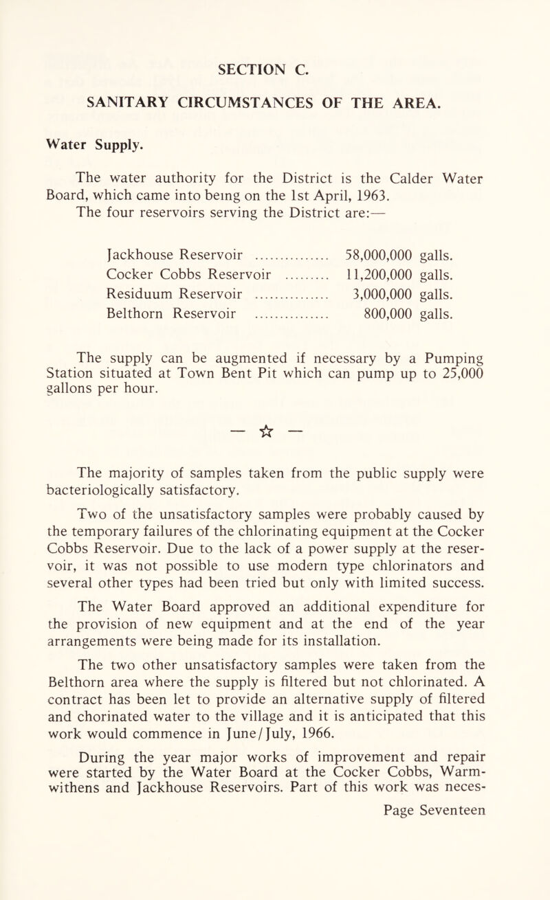 SECTION C. SANITARY CIRCUMSTANCES OF THE AREA. Water Supply. The water authority for the District is the Calder Water Board, which came into being on the 1st April, 1963. The four reservoirs serving the District are:— Jackhouse Reservoir . 58,000,000 galls. Cocker Cobbs Reservoir . 11,200,000 galls. Residuum Reservoir . 3,000,000 galls. Belthorn Reservoir . 800,000 galls. The supply can be augmented if necessary by a Pumping Station situated at Town Bent Pit which can pump up to 25,000 gallons per hour. - ☆ - The majority of samples taken from the public supply were bacteriologically satisfactory. Two of the unsatisfactory samples were probably caused by the temporary failures of the chlorinating equipment at the Cocker Cobbs Reservoir. Due to the lack of a power supply at the reser¬ voir, it was not possible to use modern type chlorinators and several other types had been tried but only with limited success. The Water Board approved an additional expenditure for the provision of new equipment and at the end of the year arrangements were being made for its installation. The two other unsatisfactory samples were taken from the Belthorn area where the supply is filtered but not chlorinated. A contract has been let to provide an alternative supply of filtered and chorinated water to the village and it is anticipated that this work would commence in June/ July, 1966. During the year major works of improvement and repair were started by the Water Board at the Cocker Cobbs, Warm- withens and Jackhouse Reservoirs. Part of this work was neces-