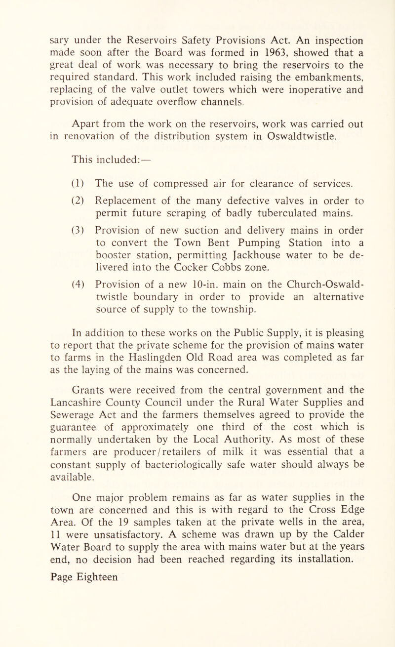 sary under the Reservoirs Safety Provisions Act. An inspection made soon after the Board was formed in 1963, showed that a great deal of work was necessary to bring the reservoirs to the required standard. This work included raising the embankments, replacing of the valve outlet towers which were inoperative and provision of adequate overflow channels, Apart from the work on the reservoirs, work was carried out in renovation of the distribution system in Oswaldtwistle. This included:— (1) The use of compressed air for clearance of services. (2) Replacement of the many defective valves in order to permit future scraping of badly tuberculated mains. (3) Provision of new suction and delivery mains in order to convert the Town Bent Pumping Station into a booster station, permitting Jackhouse water to be de¬ livered into the Cocker Cobbs zone. (4) Provision of a new 10-in. main on the Church-Oswald- twistle boundary in order to provide an alternative source of supply to the township. In addition to these works on the Public Supply, it is pleasing to report that the private scheme for the provision of mains water to farms in the Haslingden Old Road area was completed as far as the laying of the mains was concerned. Grants were received from the central government and the Lancashire County Council under the Rural Water Supplies and Sewerage Act and the farmers themselves agreed to provide the guarantee of approximately one third of the cost which is normally undertaken by the Local Authority. As most of these farmers are producer/retailers of milk it was essential that a constant supply of bacteriologically safe water should always be available. One major problem remains as far as water supplies in the town are concerned and this is with regard to the Cross Edge Area. Of the 19 samples taken at the private wells in the area, 11 were unsatisfactory. A scheme was drawn up by the Calder Water Board to supply the area with mains water but at the years end, no decision had been reached regarding its installation.