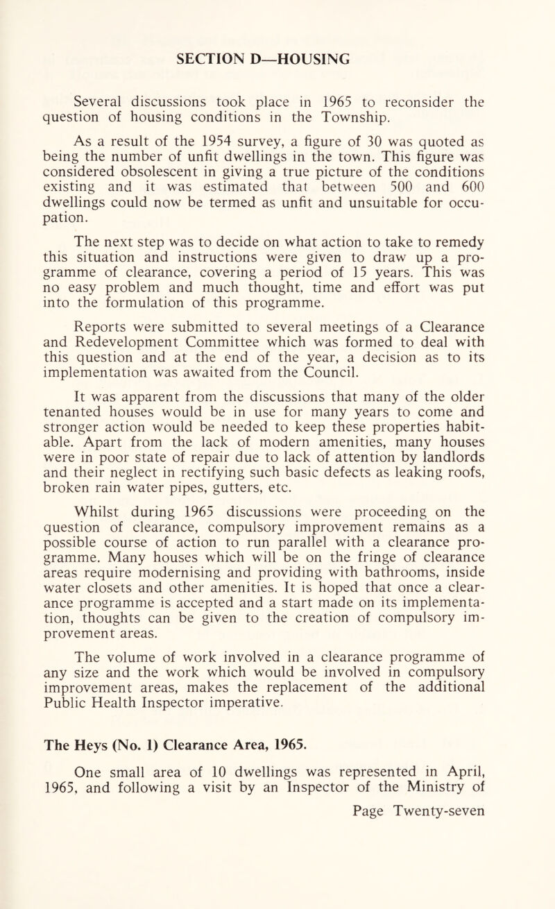 SECTION D—HOUSING Several discussions took place in 1965 to reconsider the question of housing conditions in the Township. As a result of the 1954 survey, a figure of 30 was quoted as being the number of unfit dwellings in the town. This figure was considered obsolescent in giving a true picture of the conditions existing and it was estimated that between 500 and 600 dwellings could now be termed as unfit and unsuitable for occu¬ pation. The next step was to decide on what action to take to remedy this situation and instructions were given to draw up a pro¬ gramme of clearance, covering a period of 15 years. This was no easy problem and much thought, time and effort was put into the formulation of this programme. Reports were submitted to several meetings of a Clearance and Redevelopment Committee which was formed to deal with this question and at the end of the year, a decision as to its implementation was awaited from the Council. It was apparent from the discussions that many of the older tenanted houses would be in use for many years to come and stronger action would be needed to keep these properties habit¬ able. Apart from the lack of modern amenities, many houses were in poor state of repair due to lack of attention by landlords and their neglect in rectifying such basic defects as leaking roofs, broken rain water pipes, gutters, etc. Whilst during 1965 discussions were proceeding on the question of clearance, compulsory improvement remains as a possible course of action to run parallel with a clearance pro¬ gramme. Many houses which will be on the fringe of clearance areas require modernising and providing with bathrooms, inside water closets and other amenities. It is hoped that once a clear¬ ance programme is accepted and a start made on its implementa¬ tion, thoughts can be given to the creation of compulsory im¬ provement areas. The volume of work involved in a clearance programme of any size and the work which would be involved in compulsory improvement areas, makes the replacement of the additional Public Health Inspector imperative. The Heys (No. 1) Clearance Area, 1965. One small area of 10 dwellings was represented in April, 1965, and following a visit by an Inspector of the Ministry of