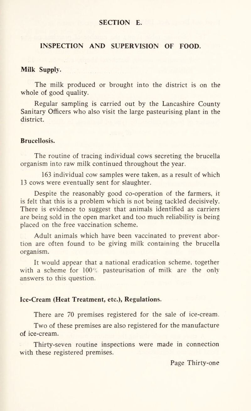 INSPECTION AND SUPERVISION OF FOOD. Milk Supply. The milk produced or brought into the district is on the whole of good quality. Regular sampling is carried out by the Lancashire County Sanitary Officers who also visit the large pasteurising plant in the district. Brucellosis. The routine of tracing individual cows secreting the brucella organism into raw milk continued throughout the year. 163 individual cow samples were taken, as a result of which 13 cows were eventually sent for slaughter. Despite the reasonably good co-operation of the farmers, it is felt that this is a problem which is not being tackled decisively. There is evidence to suggest that animals identified as carriers are being sold in the open market and too much reliability is being placed on the free vaccination scheme. Adult animals which have been vaccinated to prevent abor¬ tion are often found to be giving milk containing the brucella organism. It would appear that a national eradication scheme, together with a scheme for 100% pasteurisation of milk are the only answers to this question. Ice-Cream (Heat Treatment, etc.), Regulations. There are 70 premises registered for the sale of ice-cream. Two of these premises are also registered for the manufacture of ice-cream. Thirty-seven routine inspections were made in connection with these registered premises.