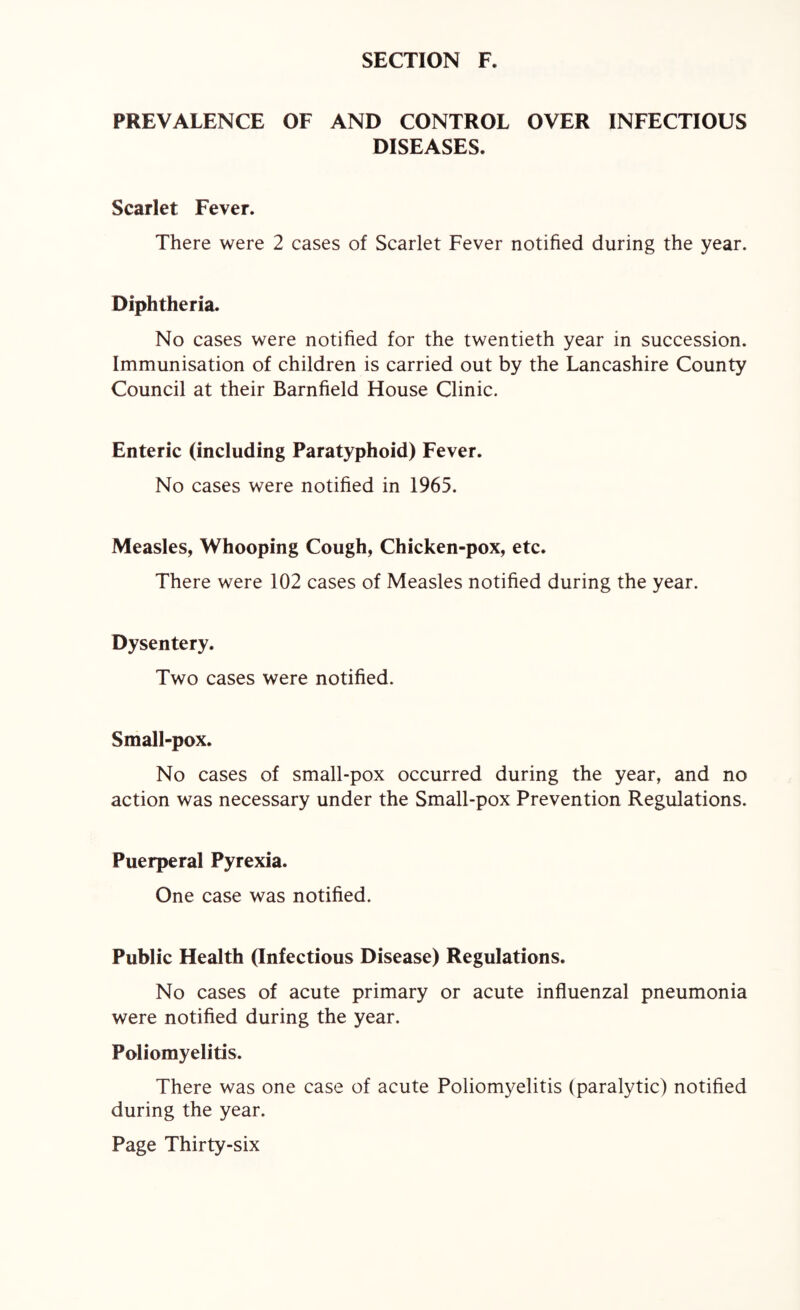 PREVALENCE OF AND CONTROL OVER INFECTIOUS DISEASES. Scarlet Fever. There were 2 cases of Scarlet Fever notified during the year. Diphtheria. No cases were notified for the twentieth year in succession. Immunisation of children is carried out by the Lancashire County Council at their Barnfield House Clinic. Enteric (including Paratyphoid) Fever. No cases were notified in 1965. Measles, Whooping Cough, Chicken-pox, etc. There were 102 cases of Measles notified during the year. Dysentery. Two cases were notified. Small-pox. No cases of small-pox occurred during the year, and no action was necessary under the Small-pox Prevention Regulations. Puerperal Pyrexia. One case was notified. Public Health (Infectious Disease) Regulations. No cases of acute primary or acute influenzal pneumonia were notified during the year. Poliomyelitis. There was one case of acute Poliomyelitis (paralytic) notified during the year.