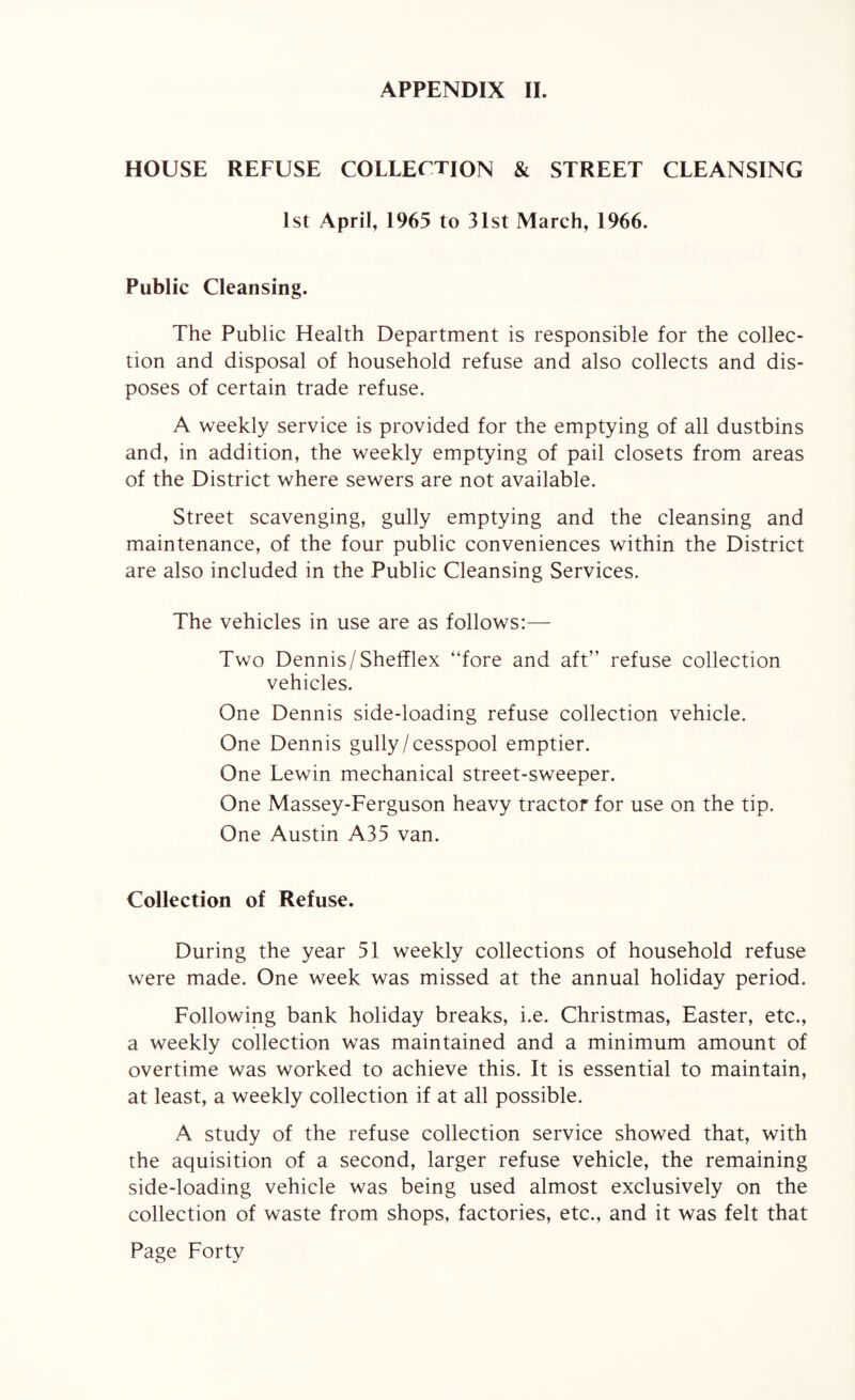 HOUSE REFUSE COLLECTION & STREET CLEANSING 1st April, 1965 to 31st March, 1966. Public Cleansing. The Public Health Department is responsible for the collec¬ tion and disposal of household refuse and also collects and dis¬ poses of certain trade refuse. A weekly service is provided for the emptying of all dustbins and, in addition, the weekly emptying of pail closets from areas of the District where sewers are not available. Street scavenging, gully emptying and the cleansing and maintenance, of the four public conveniences within the District are also included in the Public Cleansing Services. The vehicles in use are as follows:— Two Dennis/Shefflex “fore and aft” refuse collection vehicles. One Dennis side-loading refuse collection vehicle. One Dennis gully/cesspool emptier. One Lewin mechanical street-sweeper. One Massey-Ferguson heavy tractor for use on the tip. One Austin A35 van. Collection of Refuse. During the year 51 weekly collections of household refuse were made. One week was missed at the annual holiday period. Following bank holiday breaks, i.e. Christmas, Easter, etc., a weekly collection was maintained and a minimum amount of overtime was worked to achieve this. It is essential to maintain, at least, a weekly collection if at all possible. A study of the refuse collection service showed that, with the aquisition of a second, larger refuse vehicle, the remaining side-loading vehicle was being used almost exclusively on the collection of waste from shops, factories, etc., and it was felt that